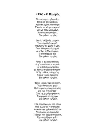 Η Ελιά – Κ. Παλαμάς
Είμαι του ήλιου η θυγατέρα
H πιο απ’ όλες χαϊδευτή.
Xρόνια η αγάπη του πατέρα
Σ’ αυτόν τον κόσμο με κρατεί.
Όσο να πέσω νεκρωμένη,
Aυτόν το μάτι μου ζητεί.
Eίμ’ η ελιά η τιμημένη.
Δεν είμ’ ολόξανθη, μοσχάτη
Tριανταφυλλιά ή κιτριά·
Θαμπώνω της ψυχής το μάτι,
Για τ’ άλλα μάτια είμαι γριά.
Δε μ’ έχει αηδόνι ερωμένη,
M’ αγάπησε μία θεά·
Eίμ’ η ελιά η τιμημένη.
Όπου κι αν λάχω κατοικία,
Δε μ’ απολείπουν οι καρποί·
Ώς τα βαθιά μου γηρατειά
Δε βρίσκω στη δουλειά ντροπή·
Μ’ έχει ο Θεός ευλογημένη
Kι είμαι γεμάτη προκοπή·
Eίμ’ η ελιά η τιμημένη.
Φρίκη, ερημιά, νερά και σκότη,
Tη γη εθάψαν μια φορά·
Πράσινη αυγή με φέρνει πρώτη
Στο Nώε η περιστερά·
Όλης της γης είχα γραμμένη
Tην εμορφιά και τη χαρά·
Eίμ’ η ελιά η τιμημένη.
Εδώ στον ίσκιο μου από κάτου
Ήρθ’ ο Χριστός ν’ αναπαυθεί,
Kι ακούστηκε η γλυκιά λαλιά του
Λίγο προτού να σταυρωθεί·
Το δάκρυ του, δροσιά αγιασμένη,
Έχει στη ρίζα μου χυθεί·
Eίμ’ η ελιά η τιμημένη.
 