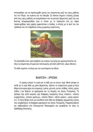 αποσύρθηκε για να προσευχηθεί μόνος του παίρνοντας μαζί του τρεις μαθητές
του τον Πέτρο, τον Ιωάννη και τον Ιάκωβο. Σε κάποιο σημείο ο Ιησούς ζήτησε
από τους τρεις μαθητές να σταματήσουν και να μείνουν ξάγρυπνοι μαζί του ενώ
Εκείνος απομακρύνθηκε λίγο κι έπεσε με το πρόσωπο στη γη. Αφού
προσευχήθηκε τρεις φορές εμφανίστηκε ο Ιούδας, ο οποίος με το φιλί του τον
πρόδωσε και τον παρέδωσε στους ρωμαίους στρατιώτες.
Το ελαιόλαδο είναι ιερό σύμβολο του κύκλου της ζωής και χρησιμοποιείται σε
όλες τις σημαντικές στιγμές και τελετουργίες γέννηση, βάπτιση, γάμο, θάνατο.
Το λάδι σημαίνει το έλεος και την ευσπλαχνία του Θεού.
ΒΑΦΤΙΣΗ – ΧΡΙΣΜΑ
Ο ιερέας ευλογεί το νερό και το λάδι για να γίνουν ιερά. Μετά αλείφει το
παιδί με το ιερό λάδι ως μέσο θεραπείας. Χρίεται το νεοφώτιστο μωρό με Άγιο
Μύρο στα κύρια μέρη του σώματος ( μάτια, μέτωπο, αυτιά, στήθος, πλάτη, χέρια,
πόδια ) και δέχεται τα χαρίσματα και τις δωρεές του Αγίου Πνεύματος. Το
Χρίσμα είχε κατά καιρούς είχε διάφορες ονομασίες όπως «έλαιον», «έλαιον
ευχαριστίας», «έλαιον χρίσεως», «έλαιον Θεού», «θείον μύρον», «μέγα μύρον»
κ.α. Το Άγιο Μύρο είναι μια σύνθεση από λάδι και διάφορες αρωματικές ουσίες
που συμβολίζουν τα διάφορα χαρίσματα του Αγίου Πνεύματος. Παρασκευάζεται
και καθαγιάζεται στο Οικουμενικό Πατριαρχείο και μοιράζεται σε όλες τις
Ορθόδοξες Εκκλησίες.
 