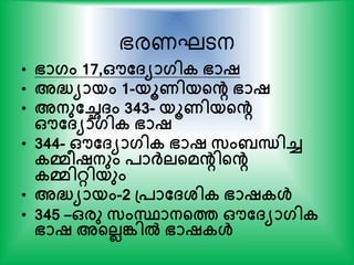 ഭരണഘടന
• ഭാഗം 17,ഔത്യാഗിക ഭാഷ
• അദ്ധയായം 1-യൂണിയന്‍റെ ഭാഷ
• അനുതച്ഛ്ം 343- യൂണിയന്‍റെ
ഔത്യാഗിക ഭാഷ
• 344- ഔത്യാഗിക ഭാഷ സം ന്ധിച്ച
കമീഷനും പാര്‍ക്ലന്‍റമെിന്‍റെ
കമിറ്റിയും
• അദ്ധയായം-2 പ്പാത്ശ്ിക ഭാഷകള്‍
• 345 –ഒരു സംസ്ഥാനന്‍റത്ത ഔത്യാഗിക
ഭാഷ അന്‍റലലങ്കില്‍ ഭാഷകള്‍
 