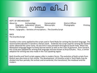 പഗന്ഥ ലി്ി
• DEPT. OF ARCHAEOLOGY
• About Us Archaeology Conservation District Offices
Epigraphy Laboratory Library Manuscripts Photography Printing
Site Museums Antiquities
• Home :: Epigraphy :: Varieties of Inscriptions :: The Grantha Script
• BACK
• The Grantha Script
• Grantha is the name applied to the script used in Tamil Nadu for writing the Sanskrit language. The
word Grantha denotes in Sanskrit a literary work. Evidently the script used for writing the Sanskrit
works obtained the same name. At one time it was prevalent throughout South India. When the
Malayalam language began to freely borrow words as well as the rules of grammar from Sanskrit,
this script was adopted for writing that language and was known as Arya Ezhuthu . Thus, a similar
adoption for writing was also made in the Tulu speaking region.
• Both Grantha and Tamil scripts appear alike in modern forms. The evolution of both scripts from
Brahmi was also more or less similar. The development of Grantha script in Tamil Nadu may be
divided into four periods; the archaic and ornamental, the transitional, the medieval and the
modern
 