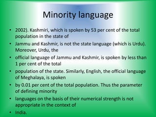 Minority language
• 2002). Kashmiri, which is spoken by 53 per cent of the total
population in the state of
• Jammu and Kashmir, is not the state language (which is Urdu).
Moreover, Urdu, the
• official language of Jammu and Kashmir, is spoken by less than
1 per cent of the total
• population of the state. Similarly, English, the official language
of Meghalaya, is spoken
• by 0.01 per cent of the total population. Thus the parameter
of defining minority
• languages on the basis of their numerical strength is not
appropriate in the context of
• India.
 