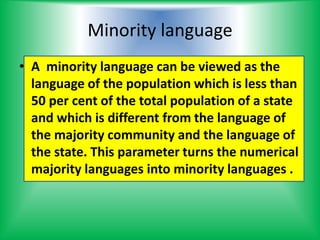 Minority language
• A minority language can be viewed as the
language of the population which is less than
50 per cent of the total population of a state
and which is different from the language of
the majority community and the language of
the state. This parameter turns the numerical
majority languages into minority languages .
 