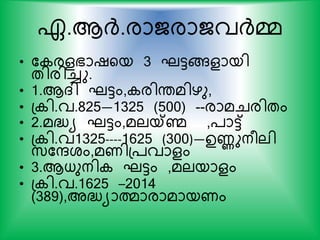 ഏ.ആര്‍ദ്.രാജരാജവര്‍ദ്മ്മ
• ക രളഭാഷയയ 3 ഘട്ടങ്ങളായി
തിരിച്ചു.
• 1.ആദി ഘട്ടം, രിന്തമിഴു,
• പ ി.വ.825—1325 (500) --രാമചരിതം
• 2.മദ്ധ്യ ഘട്ടം,മലയ്കണ്മ ,്ാട്ട്
• പ ി.വ1325----1625 (300)—ഉണുനരലി
സ്കരശം,മണിപ്വാളം
• 3.ആധുനി ഘട്ടം ,മലയാളം
• പ ി.വ.1625 –2014
(389),അദ്ധ്യാത്മാരാമായണം
 