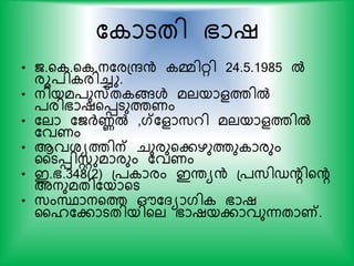 ക ാടതി ഭാഷ
• ജ.യ .യ .നകരപരന്‍ മ്മിറി 24.5.1985 ല്‍
രൂ്ി രിച്ചു.
• നിയമ്ുസ്ത ങ്ങള്‍ മലയാളത്തില്‍
്രിഭാഷയെടുത്തണം
• കലാ കജര്‍ദ്ണല്‍ ,ഗ്കളാസ്റി മലയാളത്തില്‍
കവണം
• ആവശയത്തിന് ചുരുയകഴുത്തു ാരും
ഹടെിസ്റ്റുമാരും കവണം
• ഇ.ഭ.348(2) പ് ാരം ഇന്തയന്‍ പ്സ്ിഡന്‍റിയന്‍റ
അനുമതികയായട
• സ്ംസ്ഥാനയത്ത ഔകദയാഗി ഭാഷ
ഹൈകകാടതിയിയല ഭാഷയകാവുന്നതാണ്.
 