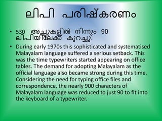 ലി്ി ്രിഷ് രണം
• 530 അച്ചു ളില്‍ നിന്നും 90
ലി്ിയികലക് ുറച്ചു.
• During early 1970s this sophisticated and systematised
Malayalam language suffered a serious setback. This
was the time typewriters started appearing on office
tables. The demand for adopting Malayalam as the
official language also became strong during this time.
Considering the need for typing office files and
correspondence, the nearly 900 characters of
Malayalam language was reduced to just 90 to fit into
the keyboard of a typewriter.
 