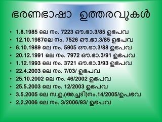 ഭരണഭാഷാ ഉത്തരവു ള്‍
• 1.8.1985 ന്‍റല നം. 7223 ഔ.ഭാ.3/85 ഉഭപവ
• 12.10.1987ന്‍റല നം. 7526 ഔ.ഭാ.3/85 ഉഭപവ
• 6.10.1989 ന്‍റല നം. 5905 ഔ.ഭാ.3/88 ഉഭപവ
• 20.12.1991 ന്‍റല നം. 7972 ഔ.ഭാ.3/91 ഉഭപവ
• 1.12.1993 ന്‍റല നം. 3721 ഔ.ഭാ.3/93 ഉഭപവ
• 22.4.2003 ന്‍റല നം. 7/03/ ഉഭപവ
• 25.10.2002 ന്‍റല നം. 46/2002 ഉഭപവ
• 25.5.2003 ന്‍റല നം. 12/2003 ഉഭപവ
• 3.5.2005 ന്‍റല സ.ഉ.(അച്ചടി)നം.14/2005/ഉപഭവ
• 2.2.2006 ന്‍റല നം. 3/2006/93/ ഉഭപവ
 