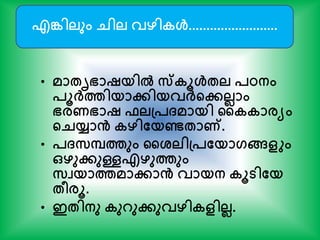 • മാേൃഭാഷയില്‍ സ്കൂള്‍േല പഠനം
പൂര്‍ക്ത്തിയാേിയവര്‍ക്ന്‍റേലലാം
ഭരണഭാഷ ഫലപ്പ്മായി കകകാരയം
ന്‍റെയ്യാൻ കഴിതയണ്ടോണ്.
• പ്സപത്തും കശ്ലിപ്പതയാഗങ്ങളും
ഒഴുേുള്ളഎഴുത്തും
സവയാത്തമാോൻ വായന കൂടിതയ
േീരൂ.
• ഇേിനു കുറുേുവഴികളിലല.
എങ്കിലും െില വഴികള്‍.........................
 