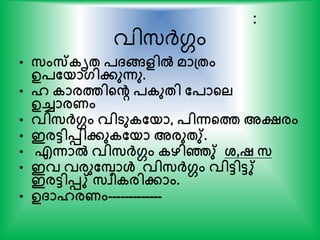 :
വിസ്ര്‍ദ്ഗം
• സംസ്കൃേ പ്ങ്ങളില്‍ മാപ്േം
ഉപതയാഗിേുന്നു.
• ഹ കാരത്തിന്‍റെ പകുേി തപാന്‍റല
ഉച്ചാരണം
• വിസര്‍ക്ഗം വിടുകതയാ, പിന്നന്‍റത്ത അക്ഷ്രം
• ഇരടിെിേുകതയാ അരുേു്.
• എന്നാല്‍ വിസര്‍ക്ഗം കഴിഞ്ഞു് ശ്,ഷ സ
• ഇവ വരുതപാള്‍ വിസര്‍ക്ഗം വിടിടു്
ഇരടിെു് സവീകരിോം.
• ഉ്ാഹരണം-------------
 