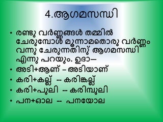 4.ആഗമസ്ന്ധി
• രണ്ടു വര്‍ക്ണങ്ങള്‍ േമില്‍
തെരുതപാള്‍ മൂന്നാമന്‍റോരു വര്‍ക്ണം
വന്നു തെരുന്നേിനു് ആഗമസന്ധി
എന്നു പറയും. ഉ്ാ—
• അടി+ആണ് – അടിയാണ്
• കരി+കലല് -- കരിങ്കലല്
• കരി+പുലി -- കരിപുലി
• പന+ഓല -- പനതയാല
 