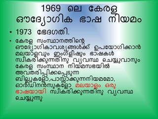 1969 യല ക രള
ഔകദയാഗി ഭാഷ നിയമം
• 1973 കഭദഗതി.
• ക രള സ്ംസ്ഥാനത്തിയന്‍റ
ഔകദയാഗി ാവശയങ്ങള്‍ക് ഉ്കയാഗികാന്‍
മലയാളവും ഇംഗ്ളരഷും ഭാഷ ള്‍
സ്വര രികുന്നതിനു വയവസ്ഥ യചയ്യുവാനും
ക രള സ്ംസ്ഥാന നിയമസ്ഭയില്‍
അവതരിെികയെടുന്ന
ബിലലു കളാ,്ാസ്സാകുന്നനിയമകമാ,
ഓര്‍ദ്ഡിനന്‍സ്ു കളാ മലയാളം ഒരു
ഭാഷയായി സ്വര രികുന്നതിനു വയവസ്ഥ
യചയ്യുന്നു
 