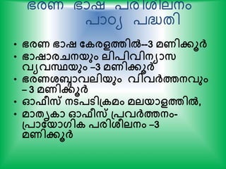 ഭരണ ഭാഷ ്രിശരലനം
്ാഠ്യ ്ദ്ധ്തി
• ഭരണ ഭാഷ തകരളത്തില്‍--3 മണിേൂര്‍ക്
• ഭാഷാരെനയും ലിപിവിനയാസ
വയവസ്ഥയും –3 മണിേൂര്‍ക്
• ഭരണശ്ബ്ദാവലിയും വിവര്‍ക്ത്തനവും
– 3 മണിേൂര്‍ക്
• ഓഫീസ് നടപടിപ്കമം മലയാളത്തില്‍,
• മാേൃകാ ഓഫീസ് പ്പവര്‍ക്ത്തനം-
പ്പാതയാഗിക പരിശ്ീലനം –3
മണിേൂര്‍ക്
 