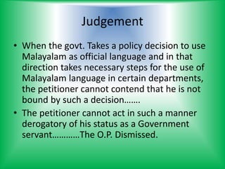 Judgement
• When the govt. Takes a policy decision to use
Malayalam as official language and in that
direction takes necessary steps for the use of
Malayalam language in certain departments,
the petitioner cannot contend that he is not
bound by such a decision…….
• The petitioner cannot act in such a manner
derogatory of his status as a Government
servant…………The O.P. Dismissed.
 