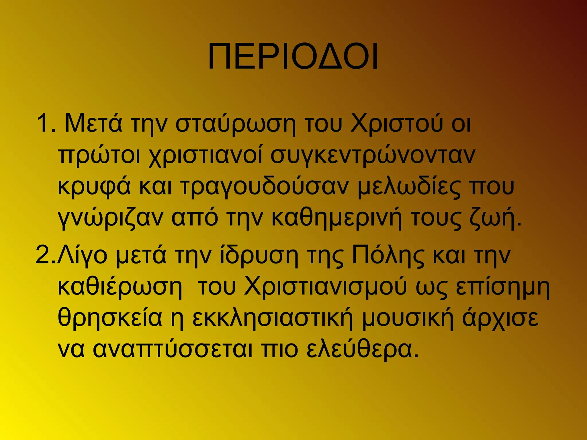 ΠΕΡΙΟΔΟΙ
1. Μετά την σταύρωση του Χριστoύ οι
πρώτοι χριστιανοί συγκεντρώνονταν
κρυφά και τραγουδούσαν μελωδίες που
γνώριζαν από την καθημερινή τους ζωή.
2.Λίγο μετά την ίδρυση της Πόλης και την
καθιέρωση του Χριστιανισμού ως επίσημη
θρησκεία η εκκλησιαστική μουσική άρχισε
να αναπτύσσεται πιο ελεύθερα.
 