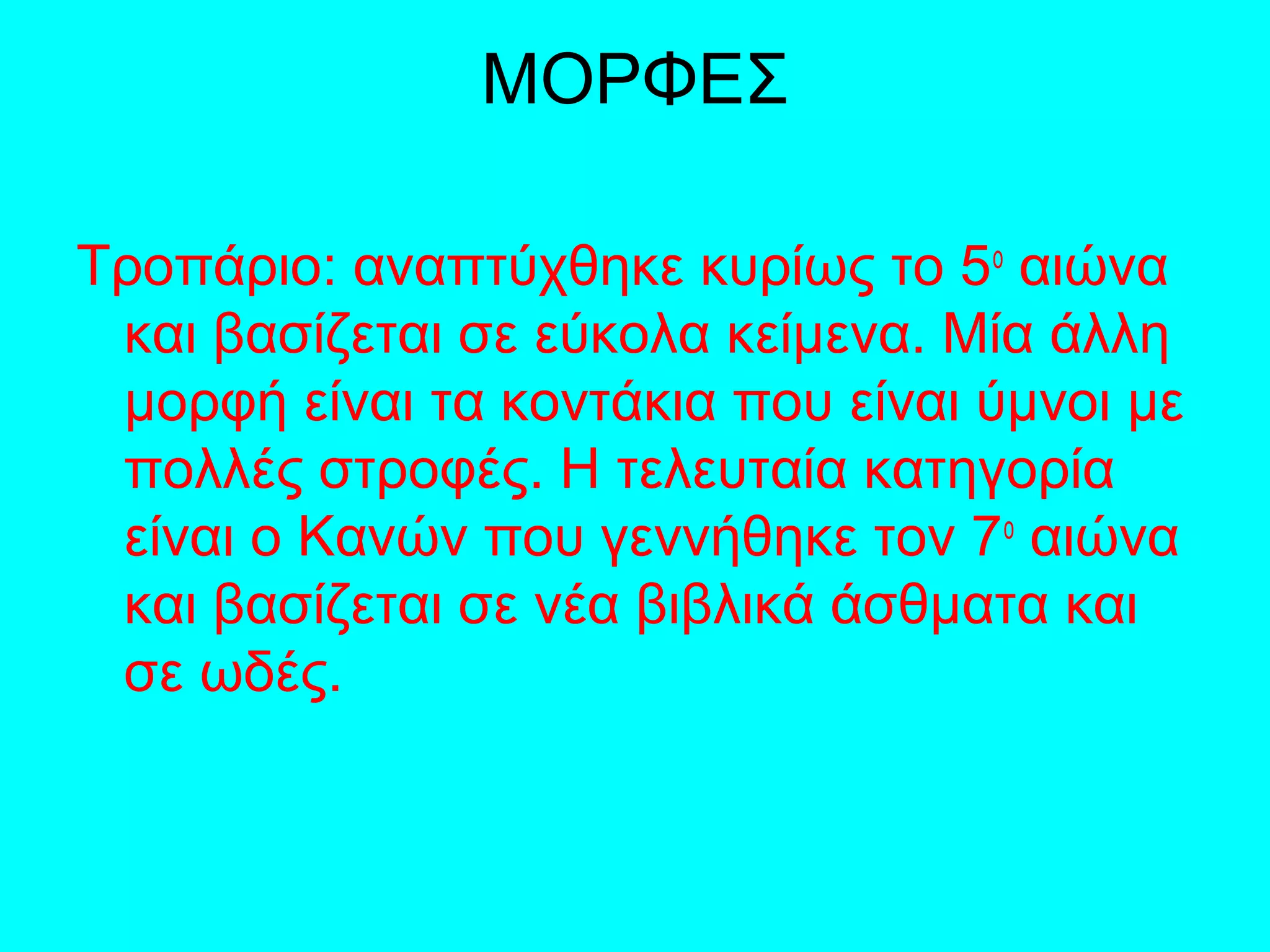 ΜΟΡΦΕΣ
Τροπάριο: αναπτύχθηκε κυρίως το 5ο
αιώνα
και βασίζεται σε εύκολα κείμενα. Μία άλλη
μορφή είναι τα κοντάκια που είναι ύμνοι με
πολλές στροφές. Η τελευταία κατηγορία
είναι ο Κανών που γεννήθηκε τον 7ο
αιώνα
και βασίζεται σε νέα βιβλικά άσθματα και
σε ωδές.
 