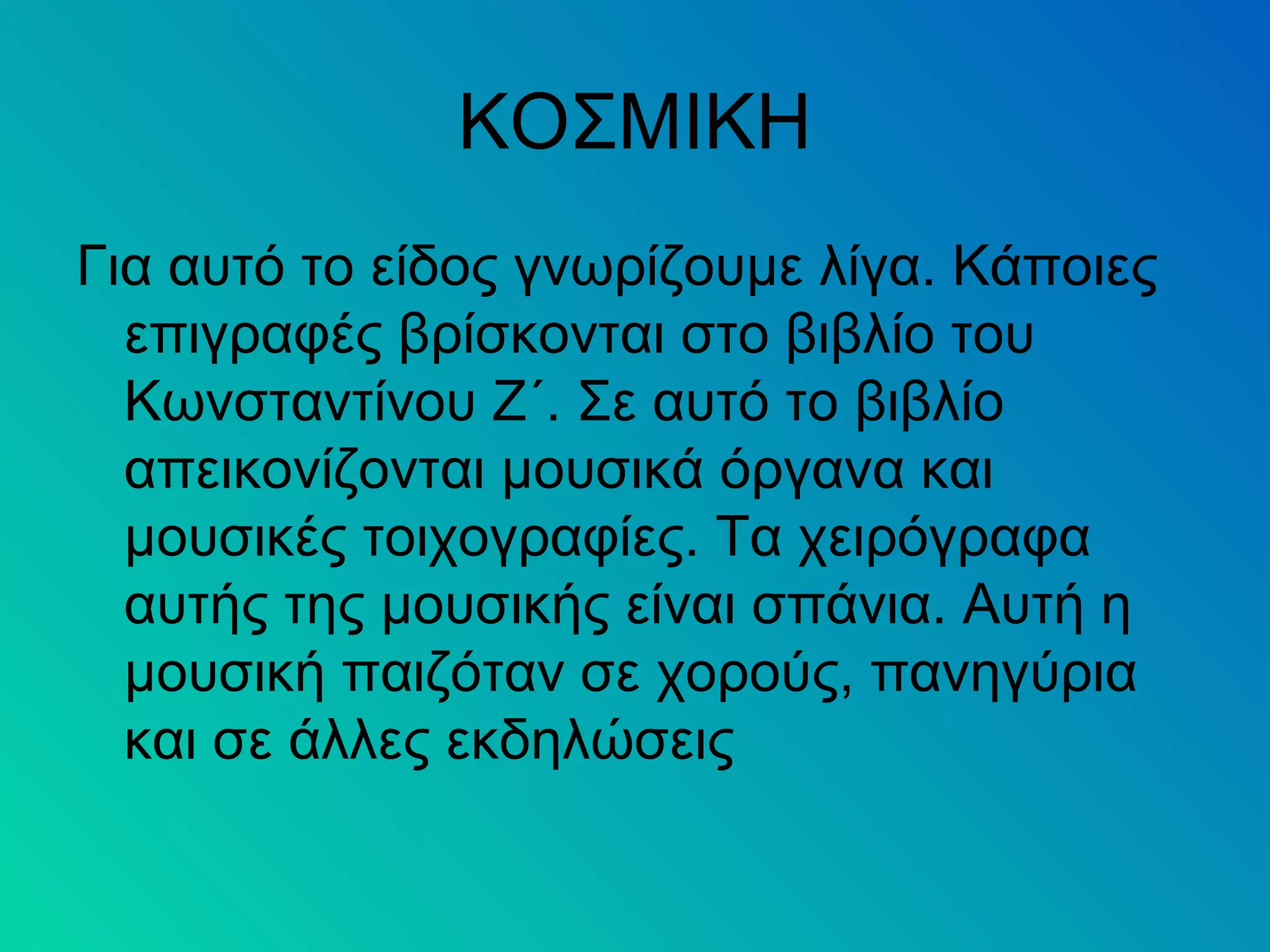 ΚΟΣΜΙΚΗ
Για αυτό το είδος γνωρίζουμε λίγα. Κάποιες
επιγραφές βρίσκονται στο βιβλίο του
Κωνσταντίνου Ζ΄. Σε αυτό το βιβλίο
απεικονίζονται μουσικά όργανα και
μουσικές τοιχογραφίες. Τα χειρόγραφα
αυτής της μουσικής είναι σπάνια. Αυτή η
μουσική παιζόταν σε χορούς, πανηγύρια
και σε άλλες εκδηλώσεις
 