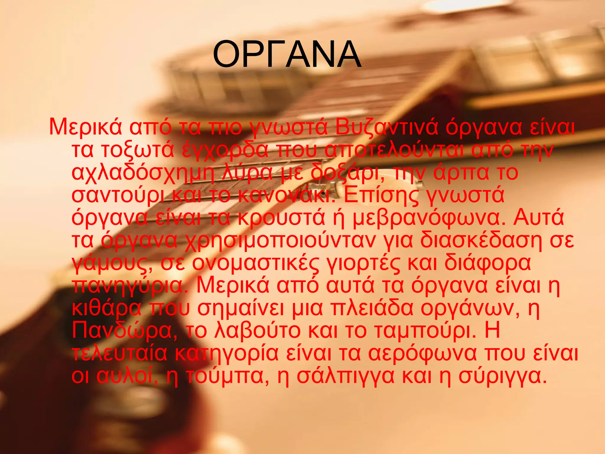 ΟΡΓΑΝΑ
Μερικά από τα πιο γνωστά Βυζαντινά όργανα είναι
τα τοξωτά έγχορδα που αποτελούνται από την
αχλαδόσχημη λύρα με δοξάρι, την άρπα το
σαντούρι και το κανονάκι. Επίσης γνωστά
όργανα είναι τα κρουστά ή μεβρανόφωνα. Αυτά
τα όργανα χρησιμοποιούνταν για διασκέδαση σε
γάμους, σε ονομαστικές γιορτές και διάφορα
πανηγύρια. Μερικά από αυτά τα όργανα είναι η
κιθάρα που σημαίνει μια πλειάδα οργάνων, η
Πανδώρα, το λαβούτο και το ταμπούρι. Η
τελευταία κατηγορία είναι τα αερόφωνα που είναι
οι αυλοί, η τούμπα, η σάλπιγγα και η σύριγγα.
 