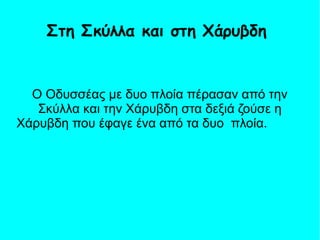 Ο Οδυσσέας με δυο πλοία πέρασαν από την
Σκύλλα και την Χάρυβδη στα δεξιά ζούσε η
Χάρυβδη που έφαγε ένα από τα δυο πλοία.
Στη Σκύλλα και στη Χάρυβδη
 