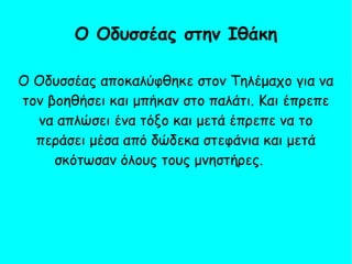 Ο Οδυσσέας αποκαλύφθηκε στον Τηλέμαχο για να
τον βοηθήσει και μπήκαν στο παλάτι. Και έπρεπε
να απλώσει ένα τόξο και μετά έπρεπε να το
περάσει μέσα από δώδεκα στεφάνια και μετά
σκότωσαν όλους τους μνηστήρες.
Ο Οδυσσέας στην Ιθάκη
 