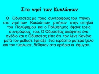 Ο Οδυσσέας με τους συντρόφους του πήγαν
στο νησί των Κυκλώπων μπήκαν στην σπηλιά
του Πολύφημου και ο Πολύφημος έφαγε τρεις
συντρόφους του. Ο Οδυσσέας σκέφτηκε ένα
σχέδιο και ο Οδυσσέας είπε ότι τον λένε Κανένα
μετά τον μέθυσε έφτιαξε ένα τεράστιο μυτερό ξύλο
και τον τύφλωσε, δέθηκαν στα κριάρια κι έφυγαν.
Στο νησί των Κυκλώπων
 
