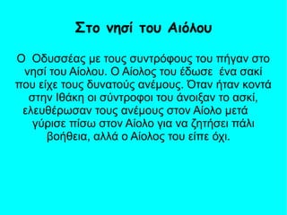 Ο Οδυσσέας με τους συντρόφους του πήγαν στο
νησί του Αίολου. Ο Αίολος του έδωσε ένα σακί
που είχε τους δυνατούς ανέμους. Όταν ήταν κοντά
στην Ιθάκη οι σύντροφοι του άνοιξαν το ασκί,
ελευθέρωσαν τους ανέμους στον Αίολο μετά
γύρισε πίσω στον Αίολο για να ζητήσει πάλι
βοήθεια, αλλά ο Αίολος του είπε όχι.
Στο νησί του Αιόλου
 