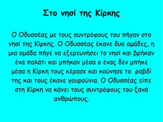 Ο Οδυσσέας με τους συντρόφους του πήγαν στο
νησί της Κίρκης. Ο Οδυσσέας έκανε δυο ομάδες, η
μια ομάδα πήγε να εξερευνήσει το νησί και βρήκαν
ένα παλάτι και μπήκαν μέσα ο ένας δεν μπήκε
μέσα η Κίρκη τους κέρασε και κούνησε το ραβδί
της και τους έκανε γουρούνια. Ο Οδυσσέας είπε
στη Κίρκη να κάνει τους συντρόφους του ξανά
ανθρώπους.
Στο νησί της Κίρκης
 