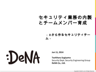 Copyright (C) DeNA Co.,Ltd. All Rights Reserved.
セキュリティ業務の内製
とチームメンバー育成
－ 0 から作るセキュリティチー
ム－
Jun 11, 2014
Toshiharu Sugiyama
Security Dept. Security Engineering Group
DeNA Co., Ltd.
 
