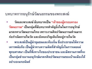 บทบาทการอนุรักษ์วัฒนธรรมของพระสงฆ์
• วัดและพระสงฆ์ มีบทบาทเป็น “เจ้าของผู้ครอบครอง
วัฒนธรรม” เป็นกลุ่มที่มีบทบาทสาคัญยิ่งในในการอนุรักษ์
มรดกทางวัฒนธรรมไทย เพราะงานศิลปวัฒนธรรมส่วนมาก
ก่อกาเนิดภายในวัด และยังคงเจริญเติบโตอยู่ภายในวัด
• พระสงฆ์เป็นผู้นาชุมชนและท้องถิ่น ซึ่งประชาชนให้ความ
เคารพนับถือ เป็นผู้นาทางความคิดที่สาคัญยิ่งในการเผยแผ่
พุทธศาสนา เป็นที่พึ่งทางใจของประชาชน และมีสถานภาพที่จะ
เป็นกลุ่มช่วยงานอนุรักษ์มรดกศิลปวัฒนธรรมของบ้านเมืองได้
อย่างอเนกอนันต์
 