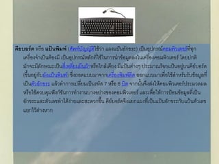 คียบอร์ด หรือ แป้นพิมพ์ (ศัพท์บัญญัติใช้ว่า แผงแป้นอักขระ) เป็นอุปกรณ์คอมพิวเตอร์ที่ทุก
เครื่องจาเป็นต้องมี เป็นอุปกรณ์หลักที่ใช้ในการนาข้อมูลลงในเครื่องคอมพิวเตอร์ โดยปกติ
มักจะมีลักษณะเป็นสี่เหลี่ยมผืนผ้าหรือใกล้เคียง มีแป้นต่างๆ ประมาณร้อยแป้นอยู่บนคีย์บอร์ด
(ขึ้นอยู่กับผังแป้นพิมพ์) ซึ่งถอดแบบมาจากเครื่องพิมพ์ดีด ออกแบบมาเพื่อใช้สาหรับรับข้อมูลที่
เป็นตัวอักขระ แล้วทาการเปลี่ยนเป็นรหัส 7 หรือ 8 บิต จากนั้นจึงส่งให้คอมพิวเตอร์ประมวลผล
หรือใช้ควบคุมฟังก์ชันการทางานบางอย่างของคอมพิวเตอร์ และเพื่อให้การป้อนข้อมูลที่เป็น
อักขระและตัวเลขทาได้ง่ายและสะดวกขึ้น คีย์บอร์ดจึงแยกแผงที่เป็นแป้นอักขระกับแป้นตัวเลข
แยกไว้ต่างหาก
 