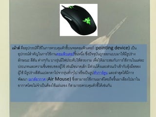 เม้าส์ คืออุปกรณ์ที่ใช้ในการควบคุมตัวชี้บนจอคอมพิวเตอร์ (pointing device) เป็น
อุปกรณ์สาคัญในการใช้งานคอมพิวเตอร์ชิ้นหนึ่ง ซึ่งปัจจุบันถูกออกแบบมาให้มีรูปร่าง
ลักษณะ สีสัน ต่างๆกัน บางรุ่นมีไฟประดับให้สวยงาม เพื่อให้เมาะสมกับการใช้งานในแต่ละ
ประเภทและความชื่นชอบของผู้ใช้ เช่นมีขนาดเล็ก มีส่วนโค้งและส่วนเว้าเข้ากับอุ้งมือของ
ผู้ใช้ มีรูปร่างสีสันแปลกตาไปจากรุ่นทั่วๆไป หรือเป็นรูปตัวการ์ตูน และล่าสุดได้มีการ
พัฒนา เมาส์อากาศ (Air Mouse) ซึ่งสามารถใช้งานเมาส์โดยถือขึ้นมาเอียงไปมาใน
อากาศโดยไม่จาเป็นต้องใช้แผ่นรอง ก็สามารถควบคุมตัวชี้ได้เช่นกัน
 