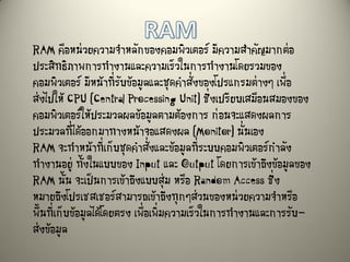 RAM คือหน่วยความจาหลักของคอมพิวเตอร์ มีความสาคัญมากต่อ
ประสิทธิภาพการทางานและความเร็วในการทางานโดยรวมของ
คอมพิวเตอร์ มีหน้าที่รับข้อมูลและชุดคาสั่งของโปรแกรมต่างๆ เพื่อ
ส่งไปให้ CPU (Central Processing Unit) ซึ่งเปรียบเสมือนสมองของ
คอมพิวเตอร์ให้ประมวลผลข้อมูลตามต้องการ ก่อนจะแสดงผลการ
ประมวลที่ได้ออกมาทางหน้าจอแสดงผล (Monitor) นั่นเอง
RAM จะทาหน้าที่เก็บชุดคาสั่งและข้อมูลที่ระบบคอมพิวเตอร์กาลัง
ทางานอยู่ ทั้งในแบบของ Input และ Output โดยการเข้าถึงข้อมูลของ
RAM นั้น จะเป็นการเข้าถึงแบบสุ่ม หรือ Random Access ซึ่ง
หมายถึงโปรเซสเซอร์สามารถเข้าถึงทุกๆส่วนของหน่วยความจาหรือ
พื้นที่เก็บข้อมูลได้โดยตรง เพื่อเพิ่มความเร็วในการทางานและการรับ-
ส่งข้อมูล
 
