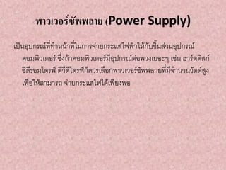 พาวเวอร์ซัพพลาย (Power Supply)
เป็นอุปกรณ์ที่ทาหน้าที่ในการจ่ายกระแสไฟฟ้าให้กับชิ้นส่วนอุปกรณ์
คอมพิวเตอร์ ซึ่งถ้าคอมพิวเตอร์มีอุปกรณ์ต่อพวงเยอะๆ เช่น ฮาร์ดดิสก์
ซีดีรอมไดรฟ์ ดีวีดีไดรฟ์ก็ควรเลือกพาวเวอร์ซัพพลายที่มีจานวนวัตต์สูง
เพื่อให้สามารถ จ่ายกระแสไฟได้เพียงพอ
 