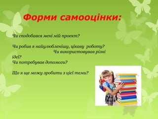 Форми самооцінки:
Чи сподобався мені мій проект?
Чи робив я найулюбленішу, цікаву роботу?
Чи використовував різні
ідеї?
Чи потребував допомоги?
Що я ще можу зробити з цієї теми?
 