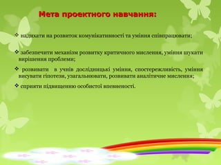 Мета проектного навчання:Мета проектного навчання:
 надихати на розвиток комунікативності та уміння співпрацювати;
 забезпечити механізм розвитку критичного мислення, уміння шукати
вирішення проблеми;
 розвивати в учнів дослідницькі уміння, спостережливість, уміння
висувати гіпотези, узагальнювати, розвивати аналітичне мислення;
 сприяти підвищенню особистої впевненості.
 
 