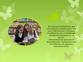 Як показує досвід роботи, при
застосуванні методу проектів у
школі ефективною є наступна
послідовність його модифікацій:
від короткотривалих (1 – 2
уроки),
однопредметних проектів до
довготривалих, міжпредметних,
від особистих до групових і
загальнокласних
 