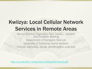 Kwiizya: Local Cellular Network
Services in Remote Areas
Mariya Zheleva, Arghyadip Paul, David L. Johnson
and Elizabeth Belding
Department of Computer Science
University of California, Santa Barbara
{mariya, arghyadip, davidj, ebelding}@cs.ucsb.edu
http://cs.ucsb.edu/~mariya/docs/mobisys254-zheleva.pdf
 