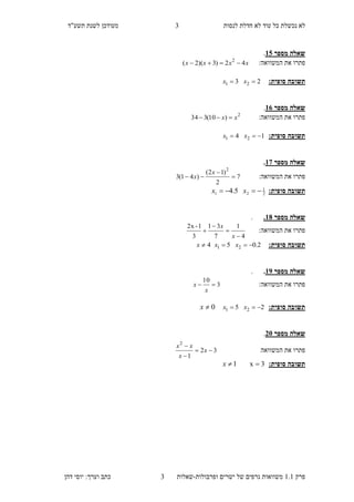 ‫לנסות‬ ‫חדלת‬ ‫לא‬ ‫עוד‬ ‫כל‬ ‫נכשלת‬ ‫לא‬"‫תשע‬ ‫לשנת‬ ‫מעודכן‬‫ד‬
‫פ‬‫רק‬1.1‫ישרים‬ ‫של‬ ‫גרפים‬ ‫משוואות‬‫ופרבולות‬-‫ש‬‫א‬‫ל‬‫ו‬‫ת‬3‫דהן‬ ‫יוסי‬ :‫וערך‬ ‫כתב‬
3
‫מספר‬ ‫שאלה‬30.
:‫המשוואה‬ ‫את‬ ‫פתרו‬xxxx 42)3)(2( 2

:‫סופית‬ ‫תשובה‬23 21  xx
‫מספר‬ ‫שאלה‬31.
:‫המשוואה‬ ‫את‬ ‫פתרו‬2
)10(334 xx 
:‫סופית‬ ‫תשובה‬14 21  xx
‫מספר‬ ‫שאלה‬37.
:‫המשוואה‬ ‫את‬ ‫פתרו‬7
2
)12(
)41(3
2



x
x
:‫סופית‬ ‫תשובה‬2
1
21 5.4  xx
‫מספר‬ ‫שאלה‬38..
:‫המשוואה‬ ‫את‬ ‫פתרו‬
4
1
7
31
3
1-2x




x
x
:‫סופית‬ ‫תשובה‬2.05 21  xx4x
‫מספר‬ ‫שאלה‬39..
:‫המשוואה‬ ‫את‬ ‫פתרו‬3
10

x
x
:‫סופית‬ ‫תשובה‬25 21  xx0x
‫מספר‬ ‫שאלה‬15.
‫המשוואה‬ ‫את‬ ‫פתרו‬32
1
2



x
x
xx
:‫סופית‬ ‫תשובה‬3x 1x
 