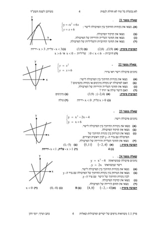 ‫לנסות‬ ‫חדלת‬ ‫לא‬ ‫עוד‬ ‫כל‬ ‫נכשלת‬ ‫לא‬"‫תשע‬ ‫לשנת‬ ‫מעודכן‬‫ד‬
‫פ‬‫רק‬1.1‫ישרים‬ ‫של‬ ‫גרפים‬ ‫משוואות‬‫ופרבולות‬-‫ש‬‫א‬‫ל‬‫ו‬‫ת‬4‫דהן‬ ‫יוסי‬ :‫וערך‬ ‫כתב‬
4





6
2
xy
xy





6xy
4x2xy 2
‫מספר‬ ‫שאלה‬13.
.)‫(א‬‫לישר‬ ‫הפרבולה‬ ‫בין‬ ‫החיתוך‬ ‫נקודות‬ ‫את‬ ‫מצאו‬:





6
6-xy 2
xy
x
)‫(ב‬.‫הפרבולה‬ ‫קדקוד‬ ‫את‬ ‫מצאו‬
)‫(ג‬‫והי‬ ‫העלייה‬ ‫תחומי‬ ‫את‬ ‫מצאו‬.‫הפרבולה‬ ‫של‬ ‫רידה‬
)‫(ד‬.‫הפרבולה‬ ‫של‬ ‫והשליליות‬ ‫החיוביות‬ ‫תחומי‬ ‫את‬ ‫מצאו‬
:‫סופית‬ ‫תשובות‬)‫(א‬)9,3(,)8,2()‫(ב‬(3,9))‫(ג‬3x -,‫עלייה‬3x -‫ירידה‬
)‫(ד‬‫חיוביות‬-6x0 ‫שליליות‬ :-0x ‫או‬6x 
‫מספר‬ ‫שאלה‬11.
:‫ציור‬ ‫ראו‬ ‫וישר‬ ‫פרבולה‬ ‫נתונים‬
()‫א‬:‫לישר‬ ‫הפרבולה‬ ‫בין‬ ‫החיתוך‬ ‫נקודות‬ ‫את‬ ‫מצאו‬
)‫(ב‬‫נקודת‬ ‫או‬ ‫מינימום‬ ‫נקודת‬ ‫יש‬ ‫לפרבולה‬ ‫האם‬‫מקסי‬? ‫מום‬
)‫(ג‬.‫הפרבולה‬ ‫של‬ ‫והירידה‬ ‫העלייה‬ ‫תחומי‬ ‫את‬ ‫מצאו‬
)‫(ד‬? ‫יורד‬ ‫או‬ ‫עולה‬ ‫הישר‬ ‫האם‬
:‫סופית‬ ‫תשובות‬)‫(א‬)4,2(( ;3,3))‫(ב‬‫מינימום‬
)‫(ג‬0x ,‫עליה‬0x -‫ירידה‬)‫(ד‬‫עולה‬
‫מספר‬ ‫שאלה‬11.
:‫וישר‬ ‫פרבולה‬ ‫נתונים‬
)‫(א‬.‫לישר‬ ‫הפרבולה‬ ‫בין‬ ‫החיתוך‬ ‫נקודות‬ ‫את‬ ‫מצאו‬
)‫(ב‬.‫הפרבולה‬ ‫קדקוד‬ ‫את‬ ‫מצאו‬
)‫(ג‬‫של‬ ‫החיתוך‬ ‫נקודת‬ ‫בין‬ ‫המרחק‬ ‫את‬ ‫מצאו‬
‫ה‬ ‫ציר‬ ‫עם‬ ‫הפרבולה‬-y.‫הצירים‬ ‫ראשית‬ ‫לבין‬
)‫(ד‬.‫הפרבולה‬ ‫של‬ ‫והירידה‬ ‫העלייה‬ ‫תחומי‬ ‫את‬ ‫מצאו‬
: ‫סופית‬ ‫תשובה‬)‫(א‬   4,211,5 )‫(ב‬)5,1( 
)‫(ג‬1)‫(ד‬1x -,‫עליה‬1x -‫ירידה‬
‫מספר‬ ‫שאלה‬11..
‫שמשוואתה‬ ‫פרבולה‬ ‫נתונים‬8xy 2

‫שמשוואתו‬ ‫וישר‬x2y .
)‫(א‬.‫לישר‬ ‫הפרבולה‬ ‫בין‬ ‫החיתוך‬ ‫נקודות‬ ‫את‬ ‫מצאו‬
)‫(ב‬‫צ‬ ‫עם‬ ‫הפרבולה‬ ‫של‬ ‫החיתוך‬ ‫נקודת‬ ‫בין‬ ‫המרחק‬ ‫את‬ ‫מצאו‬‫ה‬ ‫יר‬-y
‫ה‬ ‫ציר‬ ‫עם‬ ‫הישר‬ ‫של‬ ‫החיתוך‬ ‫נקודת‬ ‫לבין‬-y.
)‫(ג‬.‫הפרבולה‬ ‫קדקוד‬ ‫את‬ ‫מצאו‬
)‫(ד‬.‫הפרבולה‬ ‫של‬ ‫הירידה‬ ‫תחום‬ ‫את‬ ‫מצאו‬
‫סופית‬ ‫תשובה‬:)‫(א‬   4,28,4 )‫(ב‬8)‫(ג‬)8,0( )‫(ד‬0x 
x
y
x
y
x
y
x
y
 