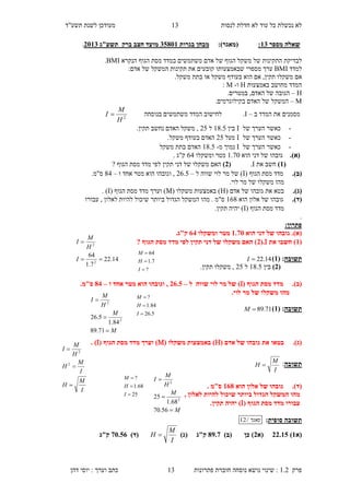‫לנסות‬ ‫חדלת‬ ‫לא‬ ‫עוד‬ ‫כל‬ ‫נכשלת‬ ‫לא‬‫מעוד‬"‫תשע‬ ‫לשנת‬ ‫כן‬‫ד‬
‫פרק‬1.2:‫נושא‬ ‫שינוי‬‫נוסחה‬‫פתרונות‬ ‫חוברת‬13‫דהן‬ ‫יוסי‬ : ‫וערך‬ ‫כתב‬
13
‫מספר‬ ‫שאלה‬13::)‫(מאגר‬‫בגרות‬ ‫מבחן‬10853‫מועד‬‫ברק‬ ‫חצב‬‫תשע"ג‬1153.
‫ל‬‫בדיקת‬‫ה‬‫תקינות‬‫של‬‫משקל‬‫ה‬‫גו‬‫ף‬‫של‬‫במדד‬ ‫משתמשים‬ ‫אדם‬‫הגוף‬ ‫מסת‬‫הנקרא‬BMI.
‫ל‬‫מדד‬BMI‫מספרי‬ ‫ערך‬‫שבאמצעותו‬:‫אדם‬ ‫של‬ ‫המשקל‬ ‫תקינות‬ ‫את‬ ‫קובעים‬
‫אם‬‫משקל‬‫ו‬,‫תקין‬.‫משקל‬ ‫בתת‬ ‫או‬ ‫משקל‬ ‫בעודף‬ ‫הוא‬ ‫אם‬
‫באמצעות‬ ‫מחושב‬ ‫המדד‬H‫ו‬-M:
H–‫הגובה‬‫האדם‬ ‫של‬.‫במטרים‬ ,
M–‫המשקל‬.‫בקילוגרמים‬ ‫האדם‬ ‫של‬
‫ב‬ ‫המדד‬ ‫את‬ ‫מסמנים‬–I.‫בנוסחה‬ ‫משתמשים‬ ‫המדד‬ ‫לחישוב‬2
H
M
I 
-‫כאשר‬‫הערך‬‫של‬I‫בין‬18.4‫ל‬24.‫תקין‬ ‫נחשב‬ ‫האדם‬ ‫משקל‬ ,
-‫של‬ ‫הערך‬ ‫כאשר‬I‫מעל‬24‫ב‬ ‫האדם‬.‫משקל‬ ‫עודף‬
-‫של‬ ‫הערך‬ ‫כאשר‬I‫מ‬ ‫נמוך‬-18.4‫האדם‬‫משקל‬ ‫בתת‬
.)‫(א‬‫הוא‬ ‫דני‬ ‫של‬ ‫גובהו‬1.70‫ומשקלו‬ ‫מטר‬65. ‫ק"ג‬
(3)‫חשב‬‫את‬I.(1)‫מד‬ ‫לפי‬ ‫תקין‬ ‫דני‬ ‫של‬ ‫משקלו‬ ‫האם‬? ‫הגוף‬ ‫מסת‬ ‫ד‬
.)‫(ב‬( ‫הגוף‬ ‫מסת‬ ‫מדד‬I‫ל‬ ‫שווה‬ ‫לוי‬ ‫מר‬ ‫של‬ )–26.4‫ו‬ ‫אחד‬ ‫מטר‬ ‫הוא‬ ‫וגובהו‬ ,–85.‫ס"מ‬
.‫לוי‬ ‫מר‬ ‫של‬ ‫משקלו‬ ‫מהו‬
.)‫(ג‬‫בטא‬( ‫אדם‬ ‫של‬ ‫גובהו‬ ‫את‬H( ‫משקלו‬ ‫באמצעות‬ )M( ‫הגוף‬ ‫מסת‬ ‫מדד‬ ‫וערך‬ )I. )
.)‫(ד‬‫הוא‬ ‫אלון‬ ‫של‬ ‫גובהו‬168‫ב‬ ‫הגדול‬ ‫המשקל‬ ‫מהו‬ . ‫ס"מ‬‫עבורו‬ , ‫לאלון‬ ‫להיות‬ ‫שיכול‬ ‫יותר‬
( ‫הגוף‬ ‫מסת‬ ‫מדד‬I.‫תקין‬ ‫יהיה‬ )
.
:‫פתרון‬
‫הוא‬ ‫דני‬ ‫של‬ ‫גובהו‬ .)‫(א‬3.55‫ומשקלו‬ ‫מטר‬11.‫ק"ג‬
(3‫את‬ ‫חשבו‬ )I(.1? ‫הגוף‬ ‫מסת‬ ‫מדד‬ ‫לפי‬ ‫תקין‬ ‫דני‬ ‫של‬ ‫משקלו‬ ‫האם‬ )
‫תשובה‬( :3)14.22I
(1)‫בין‬18.4‫ל‬24,‫מש‬.‫תקין‬ ‫קלו‬
( ‫הגוף‬ ‫מסת‬ ‫מדד‬ .)‫(ב‬I‫ל‬ ‫שווה‬ ‫לוי‬ ‫מר‬ ‫של‬ )–11.0‫ו‬ ‫אחד‬ ‫מטר‬ ‫הוא‬ ‫וגובהו‬ ,–81.‫ס"מ‬
.‫לוי‬ ‫מר‬ ‫של‬ ‫משקלו‬ ‫מהו‬
‫תשובה‬( :3)71.89M
( ‫אדם‬ ‫של‬ ‫גובהו‬ ‫את‬ ‫בטאו‬ .)‫(ג‬H( ‫משקלו‬ ‫באמצעות‬ )M( ‫הגוף‬ ‫מסת‬ ‫מדד‬ ‫וערך‬ )I. )
‫תשובה‬:
I
M
H 
‫הוא‬ ‫אלון‬ ‫של‬ ‫גובהו‬ .)‫(ד‬318. ‫ס"מ‬
, ‫לאלון‬ ‫להיות‬ ‫שיכול‬ ‫ביותר‬ ‫הגדול‬ ‫המשקל‬ ‫מהו‬
( ‫הגוף‬ ‫מסת‬ ‫מדד‬ ‫עבורו‬I.‫תקין‬ ‫יהיה‬ )
‫תשובה‬‫סופית‬:‫מאגר‬/12
‫(א‬3)11.30‫(א‬1)‫(ב‬ ‫כן‬ )85.5)‫(ג‬ ‫ק"ג‬
I
M
H )‫(ד‬55.01‫ק"ג‬
M
M
H
M
I



56.70
68.1
25 2
2
25
68.1
?



I
H
M
14.22
7.1
64
2
2


I
H
M
I
?
7.1
64



I
H
M
M
M
H
M
I



71.89
84.1
5.26 2
2
5.26
84.1
?



I
H
M
I
M
H
I
M
H
H
M
I



2
2
 