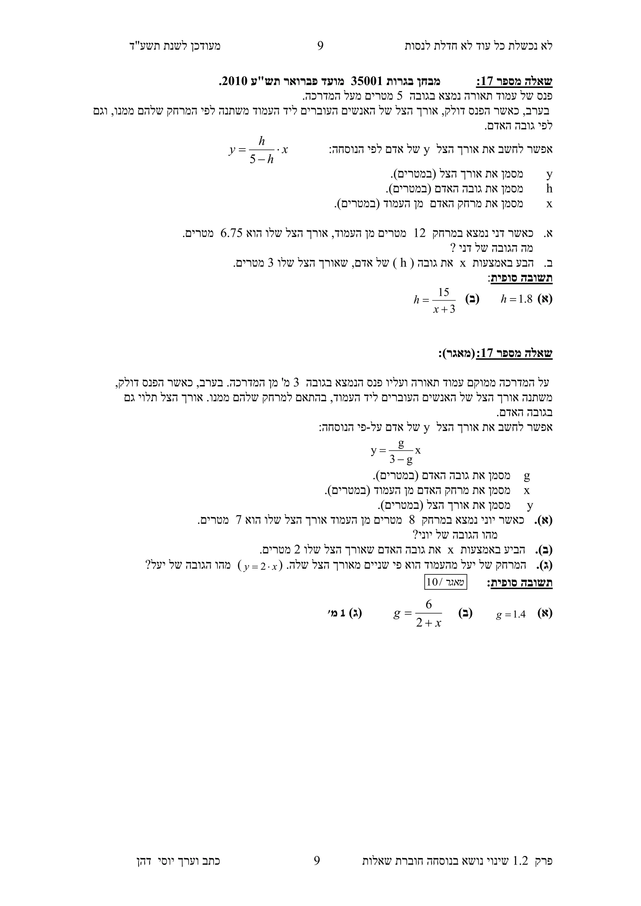 ‫לנסות‬ ‫חדלת‬ ‫לא‬ ‫עוד‬ ‫כל‬ ‫נכשלת‬ ‫לא‬‫מעודכן‬"‫תשע‬ ‫לשנת‬‫ד‬
‫פרק‬1.2‫בנוסחה‬ ‫נושא‬ ‫שינוי‬‫שאלו‬ ‫חוברת‬‫ת‬5‫יוס‬ ‫וערך‬ ‫כתב‬‫י‬‫דהן‬
5
‫מספר‬ ‫שאלה‬37:‫בגרות‬ ‫מבחן‬10553‫תש"ע‬ ‫פברואר‬ ‫מועד‬1535.
‫בגובה‬ ‫נמצא‬ ‫תאורה‬ ‫עמוד‬ ‫של‬ ‫פנס‬4.‫המדרכה‬ ‫מעל‬ ‫מטרים‬
‫אורך‬ ,‫דולק‬ ‫הפנס‬ ‫כאשר‬ ,‫בערב‬‫וגם‬ ,‫ממנו‬ ‫שלהם‬ ‫המרחק‬ ‫לפי‬ ‫משתנה‬ ‫העמוד‬ ‫ליד‬ ‫העוברים‬ ‫האנשים‬ ‫של‬ ‫הצל‬
.‫האדם‬ ‫גובה‬ ‫לפי‬
‫הצל‬ ‫אורך‬ ‫את‬ ‫לחשב‬ ‫אפשר‬y:‫הנוסחה‬ ‫לפי‬ ‫אדם‬ ‫של‬x
h
h
y 


5
y.)‫(במטרים‬ ‫הצל‬ ‫אורך‬ ‫את‬ ‫מסמן‬
h.)‫(במטרים‬ ‫האדם‬ ‫גובה‬ ‫את‬ ‫מסמן‬
x‫(ב‬ ‫העמוד‬ ‫מן‬ ‫האדם‬ ‫מרחק‬ ‫את‬ ‫מסמן‬.)‫מטרים‬
‫במרחק‬ ‫נמצא‬ ‫דני‬ ‫כאשר‬ .‫א‬12‫הוא‬ ‫שלו‬ ‫הצל‬ ‫אורך‬ ,‫העמוד‬ ‫מן‬ ‫מטרים‬6.74.‫מטרים‬
? ‫דני‬ ‫של‬ ‫הגובה‬ ‫מה‬
‫באמצעות‬ ‫הבע‬ .‫ב‬x( ‫גובה‬ ‫את‬h‫שלו‬ ‫הצל‬ ‫שאורך‬ ,‫אדם‬ ‫של‬ )3.‫מטרים‬
‫סופית‬ ‫תשובה‬:
)‫(א‬8.1h)‫(ב‬
3
15


x
h
‫שאלה‬‫מספר‬37::)‫(מאגר‬
‫בגובה‬ ‫הנמצא‬ ‫פנס‬ ‫ועליו‬ ‫תאורה‬ ‫עמוד‬ ‫ממוקם‬ ‫המדרכה‬ ‫על‬3,‫דולק‬ ‫הפנס‬ ‫כאשר‬ ,‫בערב‬ .‫המדרכה‬ ‫מן‬ '‫מ‬
‫העמוד‬ ‫ליד‬ ‫העוברים‬ ‫האנשים‬ ‫של‬ ‫הצל‬ ‫אורך‬ ‫משתנה‬,‫גם‬ ‫תלוי‬ ‫הצל‬ ‫אורך‬ .‫ממנו‬ ‫שלהם‬ ‫למרחק‬ ‫בהתאם‬
.‫האדם‬ ‫בגובה‬
‫ה‬ ‫אורך‬ ‫את‬ ‫לחשב‬ ‫אפשר‬‫צל‬y‫על‬ ‫אדם‬ ‫של‬-:‫הנוסחה‬ ‫פי‬
x
g3
g
y


g.)‫(במטרים‬ ‫האדם‬ ‫גובה‬ ‫את‬ ‫מסמן‬
x.)‫(במטרים‬ ‫העמוד‬ ‫מן‬ ‫האדם‬ ‫מרחק‬ ‫את‬ ‫מסמן‬
y.)‫(במטרים‬ ‫הצל‬ ‫אורך‬ ‫את‬ ‫מסמן‬
.)‫(א‬‫במרחק‬ ‫נמצא‬ ‫יוני‬ ‫כאשר‬8‫של‬ ‫הצל‬ ‫אורך‬ ‫העמוד‬ ‫מן‬ ‫מטרים‬‫הוא‬ ‫ו‬7.‫מטרים‬
?‫יוני‬ ‫של‬ ‫הגובה‬ ‫מהו‬
.)‫(ב‬‫הביע‬‫באמצעות‬x‫שלו‬ ‫הצל‬ ‫שאורך‬ ‫האדם‬ ‫גובה‬ ‫את‬2.‫מטרים‬
.)‫(ג‬.‫שלה‬ ‫הצל‬ ‫מאורך‬ ‫שניים‬ ‫פי‬ ‫הוא‬ ‫מהעמוד‬ ‫יעל‬ ‫של‬ ‫המרחק‬(xy  2)?‫יעל‬ ‫של‬ ‫הגובה‬ ‫מהו‬
‫תשובה‬‫סופית‬:‫מאגר‬/10
)‫(א‬4.1g)‫(ב‬
x
g


2
6
)‫(ג‬1'‫מ‬
 