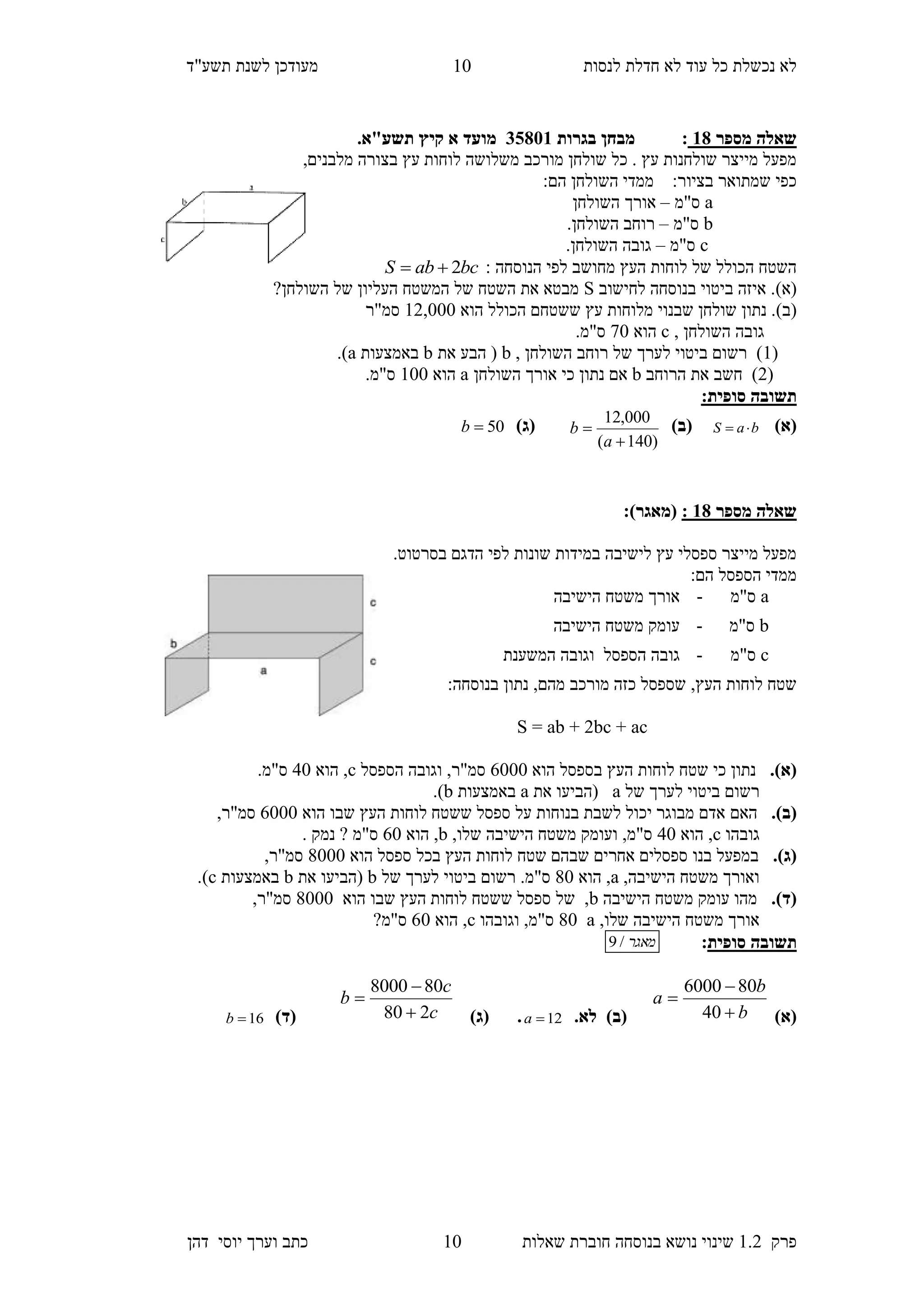 ‫לנסות‬ ‫חדלת‬ ‫לא‬ ‫עוד‬ ‫כל‬ ‫נכשלת‬ ‫לא‬‫מעודכן‬"‫תשע‬ ‫לשנת‬‫ד‬
‫פרק‬1.2‫בנוסחה‬ ‫נושא‬ ‫שינוי‬‫שאלו‬ ‫חוברת‬‫ת‬10‫יוס‬ ‫וערך‬ ‫כתב‬‫י‬‫דהן‬
10
‫מספר‬ ‫שאלה‬38:‫בגרות‬ ‫מבחן‬10853‫מועד‬‫א‬.‫תשע"א‬ ‫קיץ‬
,‫מלבנים‬ ‫בצורה‬ ‫עץ‬ ‫לוחות‬ ‫משלושה‬ ‫מורכב‬ ‫שולחן‬ ‫כל‬ . ‫עץ‬ ‫שולחנות‬ ‫מייצר‬ ‫מפעל‬
:‫הם‬ ‫השולחן‬ ‫ממדי‬ :‫בציור‬ ‫שמתואר‬ ‫כפי‬
a‫ס"מ‬–‫השולחן‬ ‫אורך‬
b‫ס"מ‬–.‫השולחן‬ ‫רוחב‬
c‫ס"מ‬–.‫השולחן‬ ‫גובה‬
: ‫הנוסחה‬ ‫לפי‬ ‫מחושב‬ ‫העץ‬ ‫לוחות‬ ‫של‬ ‫הכולל‬ ‫השטח‬bcabS 2
(‫א‬)‫לחישוב‬ ‫בנוסחה‬ ‫ביטוי‬ ‫איזה‬ .S?‫השולחן‬ ‫של‬ ‫העליון‬ ‫המשטח‬ ‫של‬ ‫השטח‬ ‫את‬ ‫מבטא‬
(‫ב‬)‫ששטח‬ ‫עץ‬ ‫מלוחות‬ ‫שבנוי‬ ‫שולחן‬ ‫נתון‬ .‫הוא‬ ‫הכולל‬ ‫ם‬12,000‫סמ"ר‬
, ‫השולחן‬ ‫גובה‬c‫הוא‬70.‫ס"מ‬
(1, ‫השולחן‬ ‫רוחב‬ ‫של‬ ‫לערך‬ ‫ביטוי‬ ‫רשום‬ )b‫את‬ ‫הבע‬ (b‫באמצעות‬a.)
(2‫הרוחב‬ ‫את‬ ‫חשב‬ )b‫השולחן‬ ‫אורך‬ ‫כי‬ ‫נתון‬ ‫אם‬a‫הוא‬100.‫ס"מ‬
:‫סופית‬ ‫תשובה‬
)‫(א‬baS )‫(ב‬
)140(
000,12


a
b)‫(ג‬50b
‫מספר‬ ‫שאלה‬38::)‫(מאגר‬
‫ב‬ ‫הדגם‬ ‫לפי‬ ‫שונות‬ ‫במידות‬ ‫לישיבה‬ ‫עץ‬ ‫ספסלי‬ ‫מייצר‬ ‫מפעל‬‫סרטוט‬.
:‫הם‬ ‫הספסל‬ ‫ממדי‬
a‫ס"מ‬-‫הישיבה‬ ‫משטח‬ ‫אורך‬
b‫ס"מ‬-‫הישיבה‬ ‫משטח‬ ‫עומק‬
c‫ס"מ‬-‫וגו‬ ‫הספסל‬ ‫גובה‬‫המשענת‬ ‫בה‬
‫מהם‬ ‫מורכב‬ ‫כזה‬ ‫שספסל‬ ,‫העץ‬ ‫לוחות‬ ‫שטח‬,:‫בנוסחה‬ ‫נתון‬
S = ab + 2bc + ac
.)‫(א‬‫הוא‬ ‫בספסל‬ ‫העץ‬ ‫לוחות‬ ‫שטח‬ ‫כי‬ ‫נתון‬6000‫הספסל‬ ‫וגובה‬ ,‫סמ"ר‬c‫הוא‬ ,50.‫ס"מ‬
‫רש‬‫ום‬‫של‬ ‫לערך‬ ‫ביטוי‬a‫(הב‬‫י‬‫ע‬‫ו‬‫את‬a‫באמצעות‬b.)
.)‫(ב‬‫האם‬‫הוא‬ ‫שבו‬ ‫העץ‬ ‫לוחות‬ ‫ששטח‬ ‫ספסל‬ ‫על‬ ‫בנוחות‬ ‫לשבת‬ ‫יכול‬ ‫מבוגר‬ ‫אדם‬6000,‫סמ"ר‬
‫גובהו‬c‫הוא‬ ,50,‫שלו‬ ‫הישיבה‬ ‫משטח‬ ‫ועומק‬ ,‫ס"מ‬b‫הוא‬ ,60‫ס"מ‬‫נמק‬ ?.
.)‫(ג‬‫הוא‬ ‫ספסל‬ ‫בכל‬ ‫העץ‬ ‫לוחות‬ ‫שטח‬ ‫שבהם‬ ‫אחרים‬ ‫ספסלים‬ ‫בנו‬ ‫במפעל‬8000,‫סמ"ר‬
,‫הישיבה‬ ‫משטח‬ ‫ואורך‬a‫הוא‬ ,80‫רש‬ .‫ס"מ‬‫ום‬‫של‬ ‫לערך‬ ‫ביטוי‬b‫(הב‬‫י‬‫ע‬‫ו‬‫את‬b‫באמצעות‬c.)
.)‫(ד‬‫הישיבה‬ ‫משטח‬ ‫עומק‬ ‫מהו‬b‫הוא‬ ‫שבו‬ ‫העץ‬ ‫לוחות‬ ‫ששטח‬ ‫ספסל‬ ‫של‬ ,8000,‫סמ"ר‬
,‫שלו‬ ‫הישיבה‬ ‫משטח‬ ‫אורך‬a80‫וגובהו‬ ,‫ס"מ‬c‫הוא‬ ,60?‫ס"מ‬
‫תשובה‬‫סופית‬:‫מאגר‬/9
)‫(א‬b
b
a



40
806000
‫לא‬ )‫(ב‬.12a)‫(ג‬ .c
c
b
280
808000



)‫(ד‬16b
 