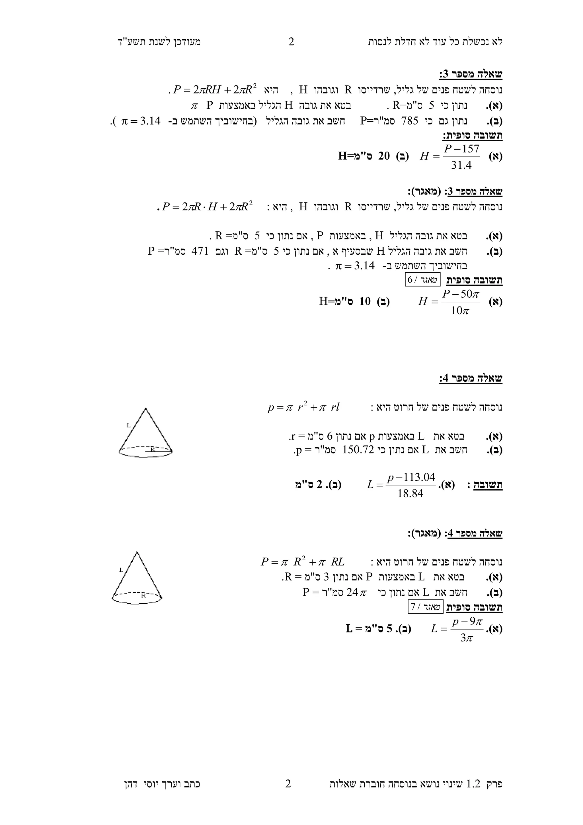 ‫לנסות‬ ‫חדלת‬ ‫לא‬ ‫עוד‬ ‫כל‬ ‫נכשלת‬ ‫לא‬‫מעודכן‬"‫תשע‬ ‫לשנת‬‫ד‬
‫פרק‬1.2‫בנוסחה‬ ‫נושא‬ ‫שינוי‬‫שאלו‬ ‫חוברת‬‫ת‬2‫יוס‬ ‫וערך‬ ‫כתב‬‫י‬‫דהן‬
2
‫מספר‬ ‫שאלה‬1:
‫שרדיוסו‬ ,‫גליל‬ ‫של‬ ‫פנים‬ ‫לשטח‬ ‫נוסחה‬R‫וגובהו‬H,‫היא‬2
22 RRHP  .
(‫א‬).‫כי‬ ‫נתון‬4=‫ס"מ‬R.‫גובה‬ ‫את‬ ‫בטא‬H‫באמצעות‬ ‫הגליל‬P
(‫ב‬).‫ג‬ ‫נתון‬‫ם‬‫כי‬784=‫סמ"ר‬P‫הגליל‬ ‫גובה‬ ‫את‬ ‫חשב‬‫ב‬ ‫השתמש‬ ‫(בחישוביך‬-14.3.)
‫תשובה‬‫סופית‬:
)‫(א‬
4.31
157

P
H)‫(ב‬51=‫ס"מ‬H
‫מספר‬ ‫שאלה‬1::)‫(מאגר‬
‫שרדיוסו‬ ,‫גליל‬ ‫של‬ ‫פנים‬ ‫לשטח‬ ‫נוסחה‬R‫וגובהו‬H‫היא‬ ,:2
22 RHRP  .
(‫א‬).‫הגליל‬ ‫גובה‬ ‫את‬ ‫בטא‬H,‫באמצעות‬P‫כי‬ ‫נתון‬ ‫אם‬ ,4=‫ס"מ‬R.
(‫ב‬).‫הגליל‬ ‫גובה‬ ‫את‬ ‫חשב‬H‫א‬ ‫שבסעיף‬‫כי‬ ‫נתון‬ ‫אם‬ ,4=‫ס"מ‬R‫וגם‬571=‫סמ"ר‬P
‫ב‬ ‫השתמש‬ ‫בחישוביך‬-14.3.
‫תשוב‬‫סופית‬ ‫ה‬‫מאגר‬/6
)‫(א‬


10
50

P
H)‫(ב‬35=‫ס"מ‬H
‫מספר‬ ‫שאלה‬1:
: ‫היא‬ ‫חרוט‬ ‫של‬ ‫פנים‬ ‫לשטח‬ ‫נוסחה‬rlrp   2
(‫א‬).‫את‬ ‫בטא‬L‫באמצעות‬p‫נתון‬ ‫אם‬6= ‫ס"מ‬r.
(‫ב‬).‫את‬ ‫חשב‬L‫כי‬ ‫נתון‬ ‫אם‬140.72= ‫סמ"ר‬p.
‫תשובה‬:(‫א‬).
84.18
04.113

p
L(‫ב‬).1‫ס"מ‬
‫מספר‬ ‫שאלה‬1::)‫(מאגר‬
: ‫היא‬ ‫חרוט‬ ‫של‬ ‫פנים‬ ‫לשטח‬ ‫נוסחה‬RLRP   2
(‫א‬).‫את‬ ‫בטא‬L‫באמצעות‬P‫נתון‬ ‫אם‬3= ‫ס"מ‬R.
(‫ב‬).‫את‬ ‫חשב‬L‫כי‬ ‫נתון‬ ‫אם‬25= ‫סמ"ר‬P
‫תשוב‬‫סופית‬ ‫ה‬‫מאגר‬/7
(‫א‬).


3
9

p
L(‫ב‬).0= ‫ס"מ‬L
 