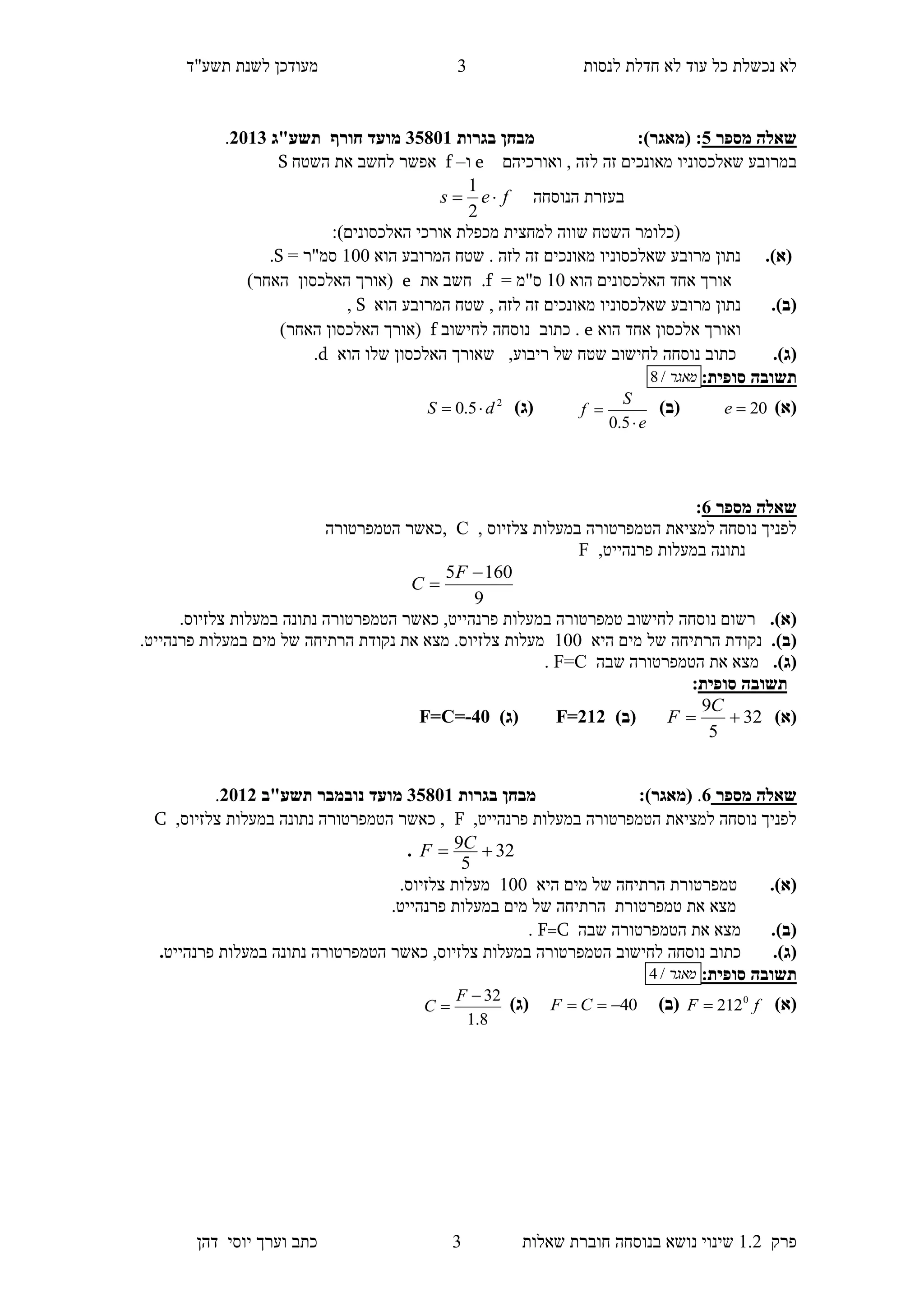 ‫לנסות‬ ‫חדלת‬ ‫לא‬ ‫עוד‬ ‫כל‬ ‫נכשלת‬ ‫לא‬‫מעודכן‬"‫תשע‬ ‫לשנת‬‫ד‬
‫פרק‬1.2‫בנוסחה‬ ‫נושא‬ ‫שינוי‬‫שאלו‬ ‫חוברת‬‫ת‬3‫יוס‬ ‫וערך‬ ‫כתב‬‫י‬‫דהן‬
3
‫מספר‬ ‫שאלה‬0::)‫(מאגר‬‫בגרות‬ ‫מבחן‬10853‫מועד‬‫חורף‬‫תשע"ג‬1153.
‫ב‬‫שאלכסוני‬ ‫מרובע‬‫ו‬‫ואורכיהם‬ , ‫לזה‬ ‫זה‬ ‫מאונכים‬e‫ו‬–f‫השטח‬ ‫את‬ ‫לחשב‬ ‫אפשר‬S
‫הנוסחה‬ ‫בעזרת‬fes 
2
1
‫למחצית‬ ‫שווה‬ ‫השטח‬ ‫(כלומר‬‫האלכסונים‬ ‫אורכי‬ ‫מכפלת‬):
(‫א‬).‫הוא‬ ‫המרובע‬ ‫שטח‬ . ‫לזה‬ ‫זה‬ ‫מאונכים‬ ‫שאלכסוניו‬ ‫מרובע‬ ‫נתון‬100= ‫סמ"ר‬S.
‫הוא‬ ‫האלכסונים‬ ‫אחד‬ ‫אורך‬10= ‫ס"מ‬f.‫חשב‬‫את‬e(‫האלכסון‬ ‫אורך‬)‫האחר‬
(‫ב‬)., ‫לזה‬ ‫זה‬ ‫מאונכים‬ ‫שאלכסוניו‬ ‫מרובע‬ ‫נתון‬‫הוא‬ ‫המרובע‬ ‫שטח‬S,
‫הוא‬ ‫אחד‬ ‫אלכסון‬ ‫ואורך‬e‫כתוב‬ .‫לחישוב‬ ‫נוסחה‬f(‫האלכסון‬ ‫אורך‬)‫האחר‬
(‫ג‬).‫כתוב‬‫ריבוע‬ ‫של‬ ‫שטח‬ ‫לחישוב‬ ‫נוסחה‬,‫הוא‬ ‫שלו‬ ‫האלכסון‬ ‫שאורך‬d.
:‫סופית‬ ‫תשובה‬‫מאגר‬/8
)‫(א‬20e)‫(ב‬
e
S
f


5.0
)‫(ג‬2
5.0 dS 
‫מספר‬ ‫שאלה‬1:
, ‫צלזיוס‬ ‫במעלות‬ ‫הטמפרטורה‬ ‫למציאת‬ ‫נוסחה‬ ‫לפניך‬C‫,כאשר‬‫הטמפרטורה‬
,‫פרנהייט‬ ‫במעלות‬ ‫נתונה‬F
9
1605 

F
C
(‫א‬)..‫צלזיוס‬ ‫במעלות‬ ‫נתונה‬ ‫הטמפרטורה‬ ‫כאשר‬ ,‫פרנהייט‬ ‫במעלות‬ ‫טמפרטורה‬ ‫לחישוב‬ ‫נוסחה‬ ‫רשום‬
(‫ב‬).‫היא‬ ‫מים‬ ‫של‬ ‫הרתיחה‬ ‫נקודת‬100.‫פרנהייט‬ ‫במעלות‬ ‫מים‬ ‫של‬ ‫הרתיחה‬ ‫נקודת‬ ‫את‬ ‫מצא‬ .‫צלזיוס‬ ‫מעלות‬
(‫ג‬).‫שבה‬ ‫הטמפרטורה‬ ‫את‬ ‫מצא‬F=C.
‫תשובה‬‫סופית‬:
)‫(א‬32
5
9

C
F)‫(ב‬F=212)‫(ג‬40-F=C=
‫מספר‬ ‫שאלה‬1.:)‫(מאגר‬‫בגרות‬ ‫מבחן‬10853‫מועד‬‫נובמבר‬‫תשע"ב‬1153.
,‫פרנהייט‬ ‫במעלות‬ ‫הטמפרטורה‬ ‫למציאת‬ ‫נוסחה‬ ‫לפניך‬F‫הטמפרטורה‬ ‫כאשר‬ ,‫במעלות‬ ‫נתונה‬,‫צלזיוס‬C
32
5
9  CF.
.)‫(א‬‫טמפרטורת‬‫היא‬ ‫מים‬ ‫של‬ ‫הרתיחה‬100.‫צלזיוס‬ ‫מעלות‬
‫את‬ ‫מצא‬‫טמפרטורת‬‫מים‬ ‫של‬ ‫הרתיחה‬.‫פרנהייט‬ ‫במעלות‬
(‫ב‬).‫שבה‬ ‫הטמפרטורה‬ ‫את‬ ‫מצא‬F=C.
(‫ג‬).‫כתוב‬‫לחישוב‬ ‫נוסחה‬‫ה‬‫פרנהייט‬ ‫במעלות‬ ‫נתונה‬ ‫הטמפרטורה‬ ‫כאשר‬ ,‫צלזיוס‬ ‫במעלות‬ ‫טמפרטורה‬.
:‫סופית‬ ‫תשובה‬‫מאגר‬/4
)‫(א‬fF 0
212)‫(ב‬40 CF)‫(ג‬
8.1
32

F
C
 