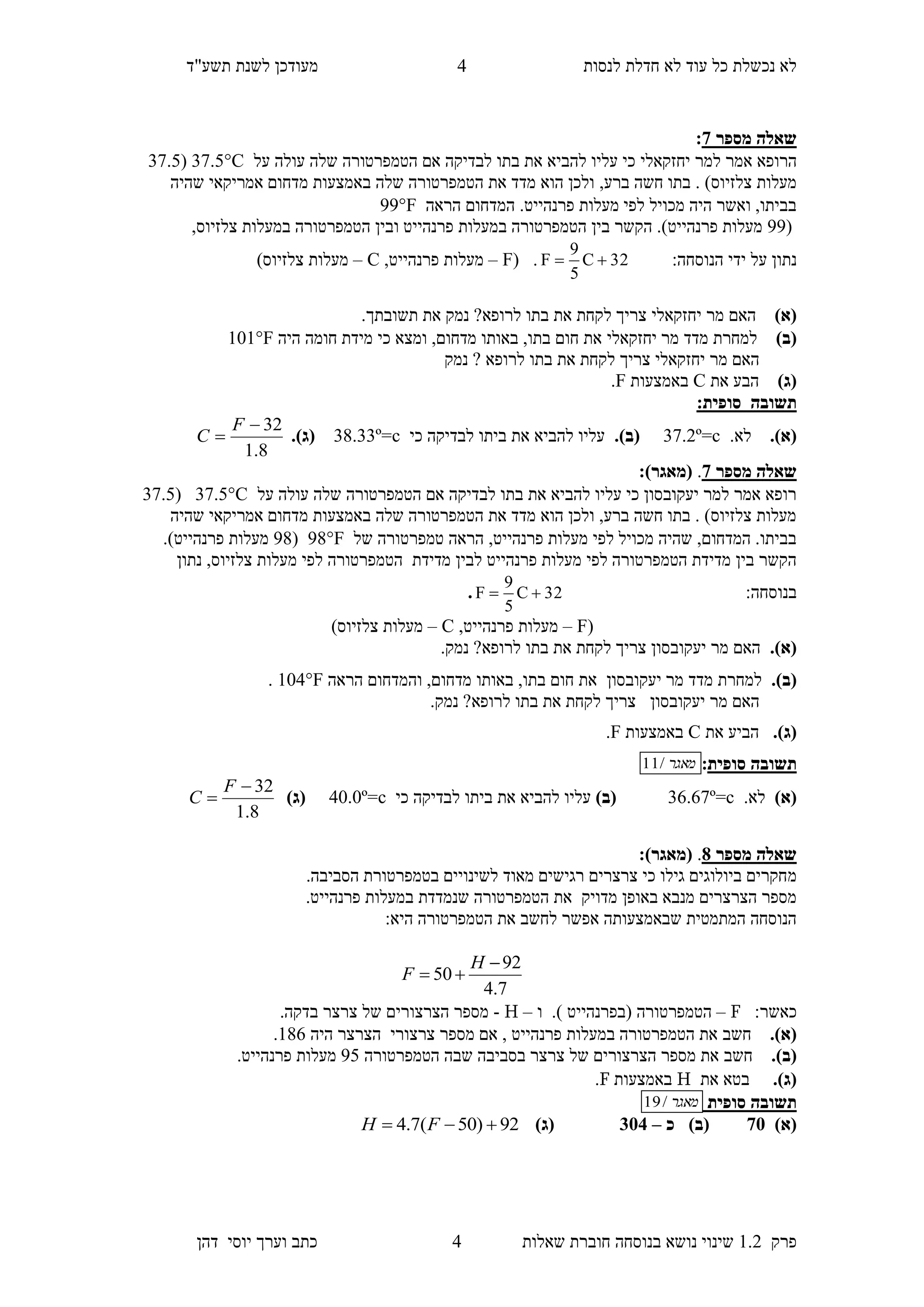 ‫לנסות‬ ‫חדלת‬ ‫לא‬ ‫עוד‬ ‫כל‬ ‫נכשלת‬ ‫לא‬‫מעודכן‬"‫תשע‬ ‫לשנת‬‫ד‬
‫פרק‬1.2‫בנוסחה‬ ‫נושא‬ ‫שינוי‬‫שאלו‬ ‫חוברת‬‫ת‬5‫יוס‬ ‫וערך‬ ‫כתב‬‫י‬‫דהן‬
5
‫מספר‬ ‫שאלה‬7:
‫למר‬ ‫אמר‬ ‫הרופא‬‫יחזקאלי‬‫על‬ ‫עולה‬ ‫שלה‬ ‫הטמפרטורה‬ ‫אם‬ ‫לבדיקה‬ ‫בתו‬ ‫את‬ ‫להביא‬ ‫עליו‬ ‫כי‬C37.4(37.5
,‫ברע‬ ‫חשה‬ ‫בתו‬ . )‫צלזיוס‬ ‫מעלות‬‫שהיה‬ ‫אמריקאי‬ ‫מדחום‬ ‫באמצעות‬ ‫שלה‬ ‫הטמפרטורה‬ ‫את‬ ‫מדד‬ ‫הוא‬ ‫ולכן‬
‫הראה‬ ‫המדחום‬ .‫פרנהייט‬ ‫מעלות‬ ‫לפי‬ ‫מכויל‬ ‫היה‬ ‫ואשר‬ ,‫בביתו‬99F
(99‫הטמפרטורה‬ ‫בין‬ ‫הקשר‬ .)‫פרנהייט‬ ‫מעלות‬‫במעלות‬‫פרנהייט‬‫ו‬‫ה‬ ‫בין‬‫במעלות‬ ‫טמפרטורה‬,‫צלזיוס‬
:‫הנוסחה‬ ‫ידי‬ ‫על‬ ‫נתון‬32C
5
9
F .(F–,‫פרנהייט‬ ‫מעלות‬C–)‫צלזיוס‬ ‫מעלות‬
)‫(א‬‫מר‬ ‫האם‬‫יחזקאלי‬.‫תשובתך‬ ‫את‬ ‫נמק‬ ?‫לרופא‬ ‫בתו‬ ‫את‬ ‫לקחת‬ ‫צריך‬
)‫(ב‬‫י‬ ‫מר‬ ‫מדד‬ ‫למחרת‬‫חזקאלי‬‫היה‬ ‫חומה‬ ‫מידת‬ ‫כי‬ ‫ומצא‬ ,‫מדחום‬ ‫באותו‬ ,‫בתו‬ ‫חום‬ ‫את‬101F
‫נמק‬ ? ‫לרופא‬ ‫בתו‬ ‫את‬ ‫לקחת‬ ‫צריך‬ ‫יחזקאלי‬ ‫מר‬ ‫האם‬
)‫(ג‬‫את‬ ‫הבע‬C‫באמ‬‫צעות‬F.
‫תשוב‬‫ה‬‫סופית‬:
(‫א‬)..‫לא‬c=º2.73(‫ב‬).‫כי‬ ‫לבדיקה‬ ‫ביתו‬ ‫את‬ ‫להביא‬ ‫עליו‬c=º33.38(‫ג‬).
8.1
32

F
C
‫מספר‬ ‫שאלה‬7.:)‫(מאגר‬
‫על‬ ‫עולה‬ ‫שלה‬ ‫הטמפרטורה‬ ‫אם‬ ‫לבדיקה‬ ‫בתו‬ ‫את‬ ‫להביא‬ ‫עליו‬ ‫כי‬ ‫יעקובסון‬ ‫למר‬ ‫אמר‬ ‫רופא‬C37.4(37.5
‫שהיה‬ ‫אמריקאי‬ ‫מדחום‬ ‫באמצעות‬ ‫שלה‬ ‫הטמפרטורה‬ ‫את‬ ‫מדד‬ ‫הוא‬ ‫ולכן‬ ,‫ברע‬ ‫חשה‬ ‫בתו‬ . )‫צלזיוס‬ ‫מעלות‬
‫של‬ ‫טמפרטורה‬ ‫הראה‬ ,‫פרנהייט‬ ‫מעלות‬ ‫לפי‬ ‫מכויל‬ ‫שהיה‬ ,‫המדחום‬ .‫בביתו‬98F(98.)‫פרנהייט‬ ‫מעלות‬
‫מדידת‬ ‫לבין‬ ‫פרנהייט‬ ‫מעלות‬ ‫לפי‬ ‫הטמפרטורה‬ ‫מדידת‬ ‫בין‬ ‫הקשר‬‫מ‬ ‫לפי‬ ‫הטמפרטורה‬‫נתון‬ ,‫צלזיוס‬ ‫עלות‬
:‫בנוסחה‬32C
5
9
F .
(F–,‫פרנהייט‬ ‫מעלות‬C–)‫צלזיוס‬ ‫מעלות‬
.)‫(א‬.‫נמק‬ ?‫לרופא‬ ‫בתו‬ ‫את‬ ‫לקחת‬ ‫צריך‬ ‫יעקובסון‬ ‫מר‬ ‫האם‬
.)‫(ב‬‫יעק‬ ‫מר‬ ‫מדד‬ ‫למחרת‬‫ו‬‫בסון‬‫הראה‬ ‫והמדחום‬ ,‫מדחום‬ ‫באותו‬ ,‫בתו‬ ‫חום‬ ‫את‬104F.
‫יעקובסון‬ ‫מר‬ ‫האם‬.‫נמק‬ ?‫לרופא‬ ‫בתו‬ ‫את‬ ‫לקחת‬ ‫צריך‬
.)‫(ג‬‫הב‬‫י‬‫את‬ ‫ע‬C‫באמצעות‬F.
‫תשובה‬‫סופית‬:‫מאגר‬/11
)‫(א‬.‫לא‬c=º36.67)‫(ב‬‫כי‬ ‫לבדיקה‬ ‫ביתו‬ ‫את‬ ‫להביא‬ ‫עליו‬c=º50.0)‫(ג‬
8.1
32

F
C
‫מספר‬ ‫שאלה‬8.:)‫(מאגר‬
‫מ‬.‫הסביבה‬ ‫בטמפרטורת‬ ‫לשינויים‬ ‫מאוד‬ ‫רגישים‬ ‫צרצרים‬ ‫כי‬ ‫גילו‬ ‫ביולוגים‬ ‫חקרים‬
‫מדויק‬ ‫באופן‬ ‫מנבא‬ ‫הצרצרים‬ ‫מספר‬.‫פרנהייט‬ ‫במעלות‬ ‫שנמדדת‬ ‫הטמפרטורה‬ ‫את‬
:‫היא‬ ‫הטמפרטורה‬ ‫את‬ ‫לחשב‬ ‫אפשר‬ ‫שבאמצעותה‬ ‫המתמטית‬ ‫הנוסחה‬
7.4
92
50


H
F
:‫כאשר‬F–.) ‫(בפרנהייט‬ ‫הטמפרטורה‬‫ו‬–H-.‫בדקה‬ ‫צרצר‬ ‫של‬ ‫הצרצורים‬ ‫מספר‬
.)‫(א‬‫חשב‬‫היה‬ ‫הצרצר‬ ‫צרצורי‬ ‫מספר‬ ‫אם‬ , ‫פרנהייט‬ ‫במעלות‬ ‫הטמפרטורה‬ ‫את‬186.
.)‫(ב‬‫חשב‬‫הטמפרטורה‬ ‫שבה‬ ‫בסביבה‬ ‫צרצר‬ ‫של‬ ‫הצרצורים‬ ‫מספר‬ ‫את‬54.‫פרנהייט‬ ‫מעלות‬
.)‫(ג‬‫בטא‬‫את‬H‫באמצעות‬F.
‫תשוב‬‫סופית‬ ‫ה‬‫מאגר‬/19
)‫(א‬75‫כ‬ )‫(ב‬–151)‫(ג‬92)50(7.4  FH
 