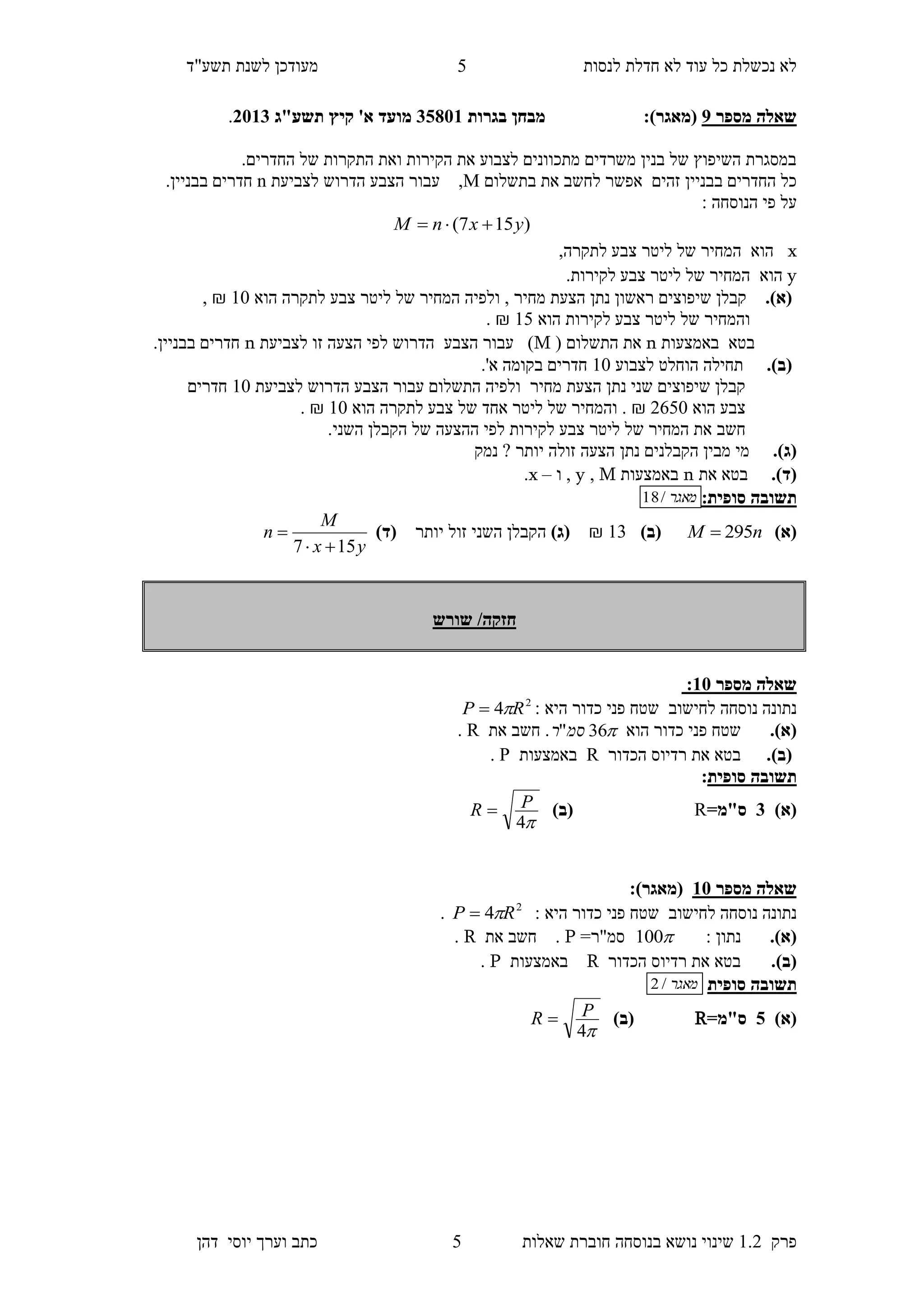 ‫לנסות‬ ‫חדלת‬ ‫לא‬ ‫עוד‬ ‫כל‬ ‫נכשלת‬ ‫לא‬‫מעודכן‬"‫תשע‬ ‫לשנת‬‫ד‬
‫פרק‬1.2‫בנוסחה‬ ‫נושא‬ ‫שינוי‬‫שאלו‬ ‫חוברת‬‫ת‬4‫יוס‬ ‫וערך‬ ‫כתב‬‫י‬‫דהן‬
4
‫מספר‬ ‫שאלה‬9:)‫(מאגר‬‫בגרות‬ ‫מבחן‬10853‫מועד‬‫א‬'‫קיץ‬‫תשע"ג‬1153.
.‫החדרים‬ ‫של‬ ‫התקרות‬ ‫ואת‬ ‫הקירות‬ ‫את‬ ‫לצבוע‬ ‫מתכוונים‬ ‫משרדים‬ ‫בנין‬ ‫של‬ ‫השיפוץ‬ ‫במסגרת‬
‫אפשר‬ ‫זהים‬ ‫בבניין‬ ‫החדרים‬ ‫כל‬‫בתשלום‬ ‫את‬ ‫לחשב‬M‫לצביעת‬ ‫הדרוש‬ ‫הצבע‬ ‫עבור‬ ,n.‫בבניין‬ ‫חדרים‬
: ‫הנוסחה‬ ‫פי‬ ‫על‬
)157( yxnM 
x,‫לתקרה‬ ‫צבע‬ ‫ליטר‬ ‫של‬ ‫המחיר‬ ‫הוא‬
y‫הוא‬.‫לקירות‬ ‫צבע‬ ‫ליטר‬ ‫של‬ ‫המחיר‬
.)‫(א‬‫הוא‬ ‫לתקרה‬ ‫צבע‬ ‫ליטר‬ ‫של‬ ‫המחיר‬ ‫ולפיה‬ , ‫מחיר‬ ‫הצעת‬ ‫נתן‬ ‫ראשון‬ ‫שיפוצים‬ ‫קבלן‬10₪,
‫הוא‬ ‫לקירות‬ ‫צבע‬ ‫ליטר‬ ‫של‬ ‫והמחיר‬14₪.
‫באמצעות‬ ‫בטא‬n( ‫התשלום‬ ‫את‬M‫לצביעת‬ ‫זו‬ ‫הצעה‬ ‫לפי‬ ‫הדרוש‬ ‫הצבע‬ ‫עבור‬ )n.‫בבניין‬ ‫חדרים‬
.)‫(ב‬‫לצבוע‬ ‫הוחלט‬ ‫תחילה‬10.'‫א‬ ‫בקומה‬ ‫חדרים‬
‫הד‬ ‫הצבע‬ ‫עבור‬ ‫התשלום‬ ‫ולפיה‬ ‫מחיר‬ ‫הצעת‬ ‫נתן‬ ‫שני‬ ‫שיפוצים‬ ‫קבלן‬‫לצביעת‬ ‫רוש‬10‫חדרים‬
‫הוא‬ ‫צבע‬2640₪‫הוא‬ ‫לתקרה‬ ‫צבע‬ ‫של‬ ‫אחד‬ ‫ליטר‬ ‫של‬ ‫והמחיר‬ .10₪.
‫חשב‬.‫השני‬ ‫הקבלן‬ ‫של‬ ‫ההצעה‬ ‫לפי‬ ‫לקירות‬ ‫צבע‬ ‫ליטר‬ ‫של‬ ‫המחיר‬ ‫את‬
.)‫(ג‬‫נמק‬ ? ‫יותר‬ ‫זולה‬ ‫הצעה‬ ‫נתן‬ ‫הקבלנים‬ ‫מבין‬ ‫מי‬
.)‫(ד‬‫בטא‬‫את‬n‫באמצעות‬M,y‫ו‬ ,–x.
‫תשובה‬:‫סופית‬‫מאגר‬/18
)‫(א‬nM 295)‫(ב‬13₪)‫(ג‬‫יותר‬ ‫זול‬ ‫השני‬ ‫הקבלן‬)‫(ד‬
yx
M
n
157 

‫שורש‬ /‫חזקה‬
‫מספר‬ ‫שאלה‬35:
‫לחישוב‬ ‫נוסחה‬ ‫נתונה‬‫שטח‬: ‫היא‬ ‫כדור‬ ‫פני‬2
4 RP 
(‫א‬).‫הוא‬ ‫כדור‬ ‫פני‬ ‫שטח‬36"‫סמ‬‫ר‬‫את‬ ‫חשב‬ .R.
(‫ב‬).‫הכדור‬ ‫רדיוס‬ ‫את‬ ‫בטא‬R‫באמצעות‬P.
‫תשובה‬‫סופית‬:
)‫(א‬1=‫ס"מ‬R)‫(ב‬
4
PR 
‫מספר‬ ‫שאלה‬35:)‫(מאגר‬
‫לחישוב‬ ‫נוסחה‬ ‫נתונה‬‫שטח‬: ‫היא‬ ‫כדור‬ ‫פני‬2
4 RP .
(‫א‬).: ‫נתון‬100=‫סמ"ר‬P.‫את‬ ‫חשב‬R.
(‫ב‬).‫הכדור‬ ‫רדיוס‬ ‫את‬ ‫בטא‬R‫באמצעות‬P.
‫סופית‬ ‫תשובה‬‫מאגר‬/2
)‫(א‬0=‫ס"מ‬R)‫(ב‬
4
PR 
 