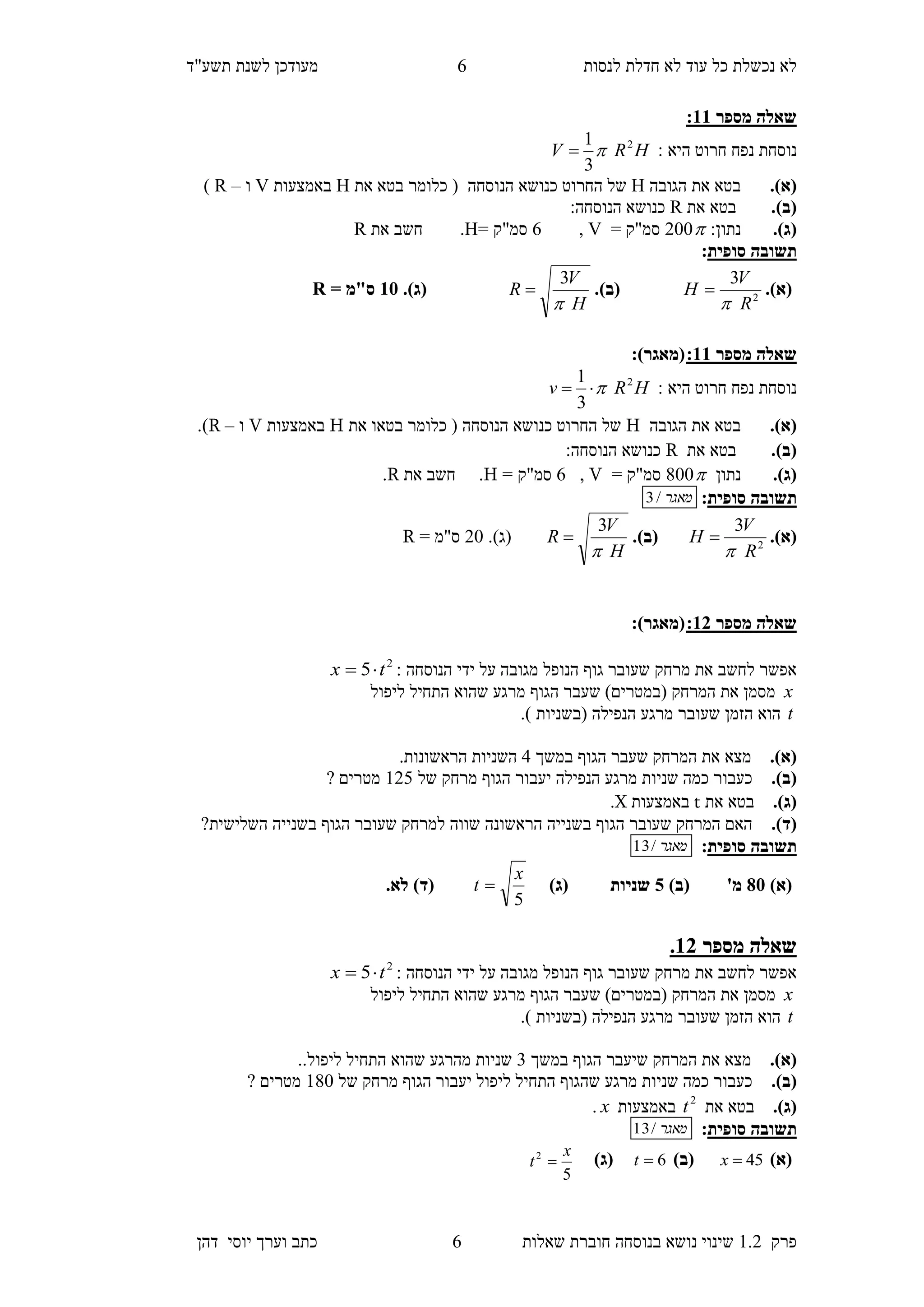 ‫לנסות‬ ‫חדלת‬ ‫לא‬ ‫עוד‬ ‫כל‬ ‫נכשלת‬ ‫לא‬‫מעודכן‬"‫תשע‬ ‫לשנת‬‫ד‬
‫פרק‬1.2‫בנוסחה‬ ‫נושא‬ ‫שינוי‬‫שאלו‬ ‫חוברת‬‫ת‬6‫יוס‬ ‫וערך‬ ‫כתב‬‫י‬‫דהן‬
6
‫מספר‬ ‫שאלה‬33:
‫נ‬ ‫נוסחת‬: ‫היא‬ ‫חרוט‬ ‫פח‬HRV 2
3
1

(‫א‬).‫הגובה‬ ‫את‬ ‫בטא‬H‫הנוסחה‬ ‫כנושא‬ ‫החרוט‬ ‫של‬‫את‬ ‫בטא‬ ‫כלומר‬ (H‫באמצעות‬V‫ו‬–R)
(‫ב‬).‫את‬ ‫בטא‬R:‫הנוסחה‬ ‫כנושא‬
(‫ג‬).‫נתון‬:002= ‫סמ"ק‬V,6= ‫סמ"ק‬H.‫את‬ ‫חשב‬R
‫תשובה‬‫סופית‬:
(‫א‬).2
3
R
V
H

(‫ב‬).
H
V
R

3
(‫ג‬).35= ‫ס"מ‬R
‫מספר‬ ‫שאלה‬33::)‫(מאגר‬
: ‫היא‬ ‫חרוט‬ ‫נפח‬ ‫נוסחת‬HRv 2
3
1

(‫א‬).‫הגובה‬ ‫את‬ ‫בטא‬H‫הנוסחה‬ ‫כנושא‬ ‫החרוט‬ ‫של‬‫את‬ ‫בטאו‬ ‫כלומר‬ (H‫באמצעות‬V‫ו‬–R.)
(‫ב‬).‫את‬ ‫בטא‬R:‫הנוסחה‬ ‫כנושא‬
(‫ג‬).‫נתון‬800= ‫סמ"ק‬V,6= ‫סמ"ק‬H.‫את‬ ‫חשב‬R.
‫תשובה‬‫סופית‬:‫מאגר‬/3
(‫א‬).2
3
R
V
H

(‫ב‬).
H
V
R

3
(‫ג‬).20= ‫ס"מ‬R
‫מספ‬ ‫שאלה‬‫ר‬12::)‫(מאגר‬
: ‫הנוסחה‬ ‫ידי‬ ‫על‬ ‫מגובה‬ ‫הנופל‬ ‫גוף‬ ‫שעובר‬ ‫מרחק‬ ‫את‬ ‫לחשב‬ ‫אפשר‬2
5 tx 
x‫ליפול‬ ‫התחיל‬ ‫שהוא‬ ‫מרגע‬ ‫הגוף‬ ‫שעבר‬ )‫(במטרים‬ ‫המרחק‬ ‫את‬ ‫מסמן‬
t‫הנפילה‬ ‫מרגע‬ ‫שעובר‬ ‫הזמן‬ ‫הוא‬.) ‫(בשניות‬
.)‫(א‬‫מ‬‫צא‬‫במשך‬ ‫הגוף‬ ‫שעבר‬ ‫המרחק‬ ‫את‬5.‫הראשונות‬ ‫השניות‬
.)‫(ב‬‫של‬ ‫מרחק‬ ‫הגוף‬ ‫יעבור‬ ‫הנפילה‬ ‫מרגע‬ ‫שניות‬ ‫כמה‬ ‫כעבור‬124? ‫מטרים‬
.)‫(ג‬‫בטא‬‫את‬t‫באמצעות‬X.
.)‫(ד‬?‫השלישית‬ ‫בשנייה‬ ‫הגוף‬ ‫שעובר‬ ‫למרחק‬ ‫שווה‬ ‫הראשונה‬ ‫בשנייה‬ ‫הגוף‬ ‫שעובר‬ ‫המרחק‬ ‫האם‬
‫תשובה‬‫סופית‬:‫מאגר‬/13
)‫(א‬85)‫(ב‬ '‫מ‬0)‫(ג‬ ‫שניות‬
5
x
t )‫(ד‬.‫לא‬
‫מספר‬ ‫שאלה‬31.
: ‫הנוסחה‬ ‫ידי‬ ‫על‬ ‫מגובה‬ ‫הנופל‬ ‫גוף‬ ‫שעובר‬ ‫מרחק‬ ‫את‬ ‫לחשב‬ ‫אפשר‬2
5 tx 
x‫(במטר‬ ‫המרחק‬ ‫את‬ ‫מסמן‬‫ליפול‬ ‫התחיל‬ ‫שהוא‬ ‫מרגע‬ ‫הגוף‬ ‫שעבר‬ )‫ים‬
t.) ‫(בשניות‬ ‫הנפילה‬ ‫מרגע‬ ‫שעובר‬ ‫הזמן‬ ‫הוא‬
.)‫(א‬‫במשך‬ ‫הגוף‬ ‫שיעבר‬ ‫המרחק‬ ‫את‬ ‫מצא‬3..‫ליפול‬ ‫התחיל‬ ‫שהוא‬ ‫מהרגע‬ ‫שניות‬
.)‫(ב‬‫של‬ ‫מרחק‬ ‫הגוף‬ ‫יעבור‬ ‫ליפול‬ ‫התחיל‬ ‫שהגוף‬ ‫מרגע‬ ‫שניות‬ ‫כמה‬ ‫כעבור‬180? ‫מטרים‬
.)‫(ג‬‫בט‬‫את‬ ‫א‬2
t‫באמצעות‬x.
‫תשובה‬‫סופית‬:‫מאגר‬/13
)‫(א‬45x)‫(ב‬6t)‫(ג‬
5
2 x
t 
 