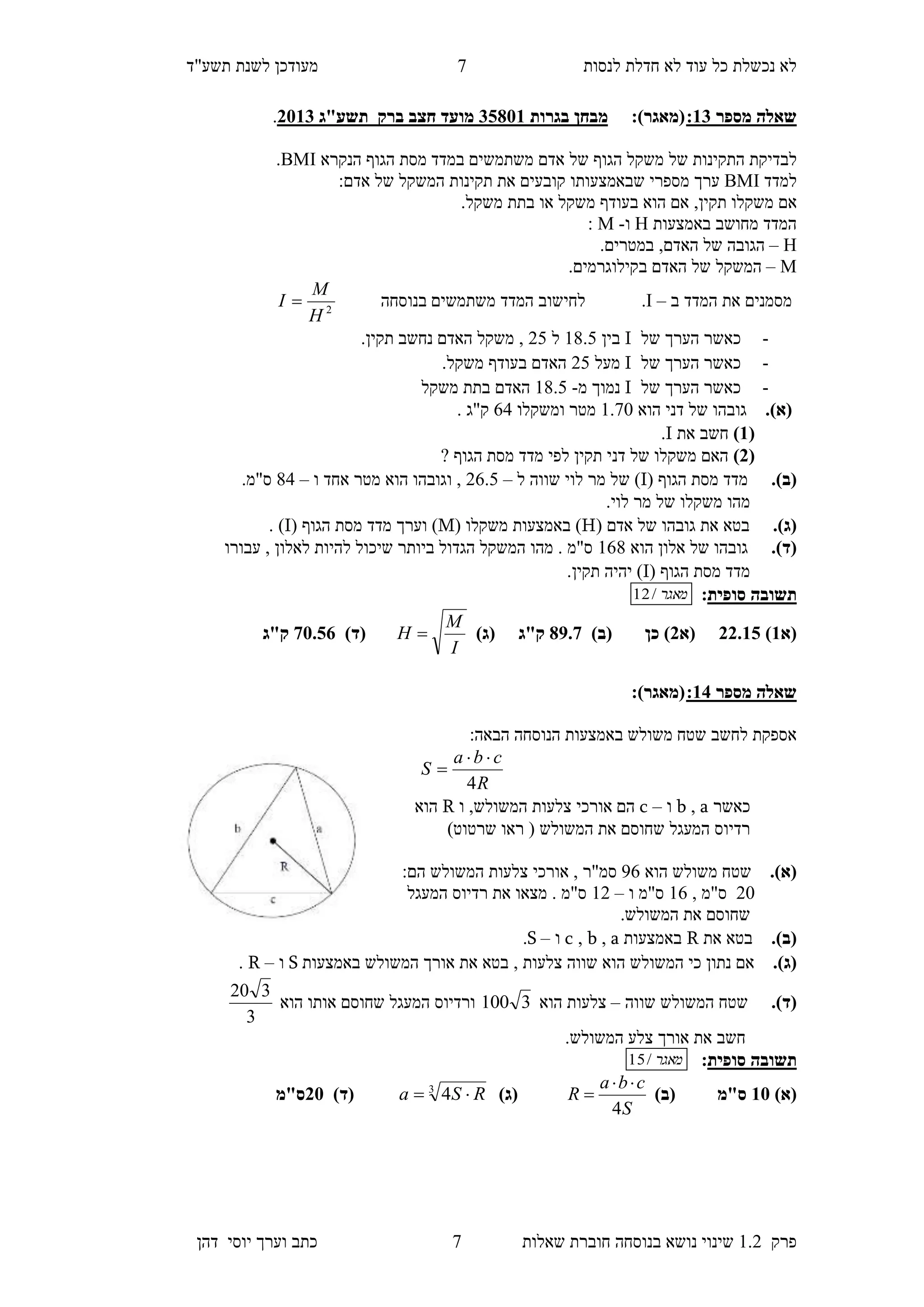 ‫לנסות‬ ‫חדלת‬ ‫לא‬ ‫עוד‬ ‫כל‬ ‫נכשלת‬ ‫לא‬‫מעודכן‬"‫תשע‬ ‫לשנת‬‫ד‬
‫פרק‬1.2‫בנוסחה‬ ‫נושא‬ ‫שינוי‬‫שאלו‬ ‫חוברת‬‫ת‬7‫יוס‬ ‫וערך‬ ‫כתב‬‫י‬‫דהן‬
7
‫מספר‬ ‫שאלה‬13::)‫(מאגר‬‫בגרות‬ ‫מבחן‬10853‫מועד‬‫ברק‬ ‫חצב‬‫תשע"ג‬1153.
‫ל‬‫בדיקת‬‫ה‬‫תקינות‬‫של‬‫משקל‬‫ה‬‫גו‬‫ף‬‫של‬‫במדד‬ ‫משתמשים‬ ‫אדם‬‫הגוף‬ ‫מסת‬‫הנקרא‬BMI.
‫ל‬‫מדד‬BMI‫מספרי‬ ‫ערך‬‫שבאמצעותו‬:‫אדם‬ ‫של‬ ‫המשקל‬ ‫תקינות‬ ‫את‬ ‫קובעים‬
‫אם‬‫משקל‬‫ו‬,‫תקין‬.‫משקל‬ ‫בתת‬ ‫או‬ ‫משקל‬ ‫בעודף‬ ‫הוא‬ ‫אם‬
‫באמצעות‬ ‫מחושב‬ ‫המדד‬H‫ו‬-M:
H–‫הגובה‬‫האדם‬ ‫של‬.‫במטרים‬ ,
M–‫המשקל‬.‫בקילוגרמים‬ ‫האדם‬ ‫של‬
‫ב‬ ‫המדד‬ ‫את‬ ‫מסמנים‬–I.‫בנוסחה‬ ‫משתמשים‬ ‫המדד‬ ‫לחישוב‬2
H
M
I 
-‫כאשר‬‫הערך‬‫של‬I‫בין‬18.4‫ל‬24.‫תקין‬ ‫נחשב‬ ‫האדם‬ ‫משקל‬ ,
-‫של‬ ‫הערך‬ ‫כאשר‬I‫מעל‬24‫ב‬ ‫האדם‬.‫משקל‬ ‫עודף‬
-‫של‬ ‫הערך‬ ‫כאשר‬I‫מ‬ ‫נמוך‬-18.4‫האדם‬‫משקל‬ ‫בתת‬
.)‫(א‬‫גובה‬‫הוא‬ ‫דני‬ ‫של‬ ‫ו‬1.70‫ומשקלו‬ ‫מטר‬65. ‫ק"ג‬
(3)‫חשב‬‫את‬I.
(1)? ‫הגוף‬ ‫מסת‬ ‫מדד‬ ‫לפי‬ ‫תקין‬ ‫דני‬ ‫של‬ ‫משקלו‬ ‫האם‬
.)‫(ב‬( ‫הגוף‬ ‫מסת‬ ‫מדד‬I‫ל‬ ‫שווה‬ ‫לוי‬ ‫מר‬ ‫של‬ )–26.4‫ו‬ ‫אחד‬ ‫מטר‬ ‫הוא‬ ‫וגובהו‬ ,–85.‫ס"מ‬
.‫לוי‬ ‫מר‬ ‫של‬ ‫משקלו‬ ‫מהו‬
.)‫(ג‬‫בטא‬‫אד‬ ‫של‬ ‫גובהו‬ ‫את‬( ‫ם‬H( ‫משקלו‬ ‫באמצעות‬ )M( ‫הגוף‬ ‫מסת‬ ‫מדד‬ ‫וערך‬ )I. )
.)‫(ד‬‫הוא‬ ‫אלון‬ ‫של‬ ‫גובהו‬168‫עבורו‬ , ‫לאלון‬ ‫להיות‬ ‫שיכול‬ ‫ביותר‬ ‫הגדול‬ ‫המשקל‬ ‫מהו‬ . ‫ס"מ‬
( ‫הגוף‬ ‫מסת‬ ‫מדד‬I.‫תקין‬ ‫יהיה‬ )
‫תשובה‬‫סופית‬:‫מאגר‬/12
‫(א‬3)11.30‫(א‬1)‫(ב‬ ‫כן‬ )89.7‫ק"ג‬)‫(ג‬
I
M
H )‫(ד‬75.01‫ק"ג‬
‫מספר‬ ‫שאלה‬14::)‫(מאגר‬
:‫הבאה‬ ‫הנוסחה‬ ‫באמצעות‬ ‫משולש‬ ‫שטח‬ ‫לחשב‬ ‫אספקת‬
R
cba
S
4


‫כאשר‬a,b‫ו‬–c‫ו‬ ,‫המשולש‬ ‫צלעות‬ ‫אורכי‬ ‫הם‬R‫הוא‬
‫המעגל‬ ‫רדיוס‬)‫שרטוט‬ ‫ראו‬ ( ‫המשולש‬ ‫את‬ ‫שחוסם‬
.)‫(א‬‫הוא‬ ‫משולש‬ ‫שטח‬56:‫הם‬ ‫המשולש‬ ‫צלעות‬ ‫אורכי‬ , ‫סמ"ר‬
20, ‫ס"מ‬16‫ו‬ ‫ס"מ‬–12‫המעגל‬ ‫רדיוס‬ ‫את‬ ‫מצאו‬ . ‫ס"מ‬
.‫המשולש‬ ‫את‬ ‫שחוסם‬
.)‫(ב‬‫בטא‬‫את‬R‫באמצעות‬a,b,c‫ו‬–S.
.)‫(ג‬, ‫צלעות‬ ‫שווה‬ ‫הוא‬ ‫המשולש‬ ‫כי‬ ‫נתון‬ ‫אם‬‫באמצעות‬ ‫המשולש‬ ‫אורך‬ ‫את‬ ‫בטא‬S‫ו‬–R.
.)‫(ד‬‫שווה‬ ‫המשולש‬ ‫שטח‬–‫הוא‬ ‫צלעות‬3100‫הוא‬ ‫אותו‬ ‫שחוסם‬ ‫המעגל‬ ‫ורדיוס‬
3
320
‫חשב‬.‫המשולש‬ ‫צלע‬ ‫אורך‬ ‫את‬
‫תשובה‬‫סופית‬:‫מאגר‬/15
)‫(א‬35)‫(ב‬ ‫ס"מ‬
S
cba
R
4

)‫(ג‬3
4 RSa )‫(ד‬15‫ס"מ‬
 