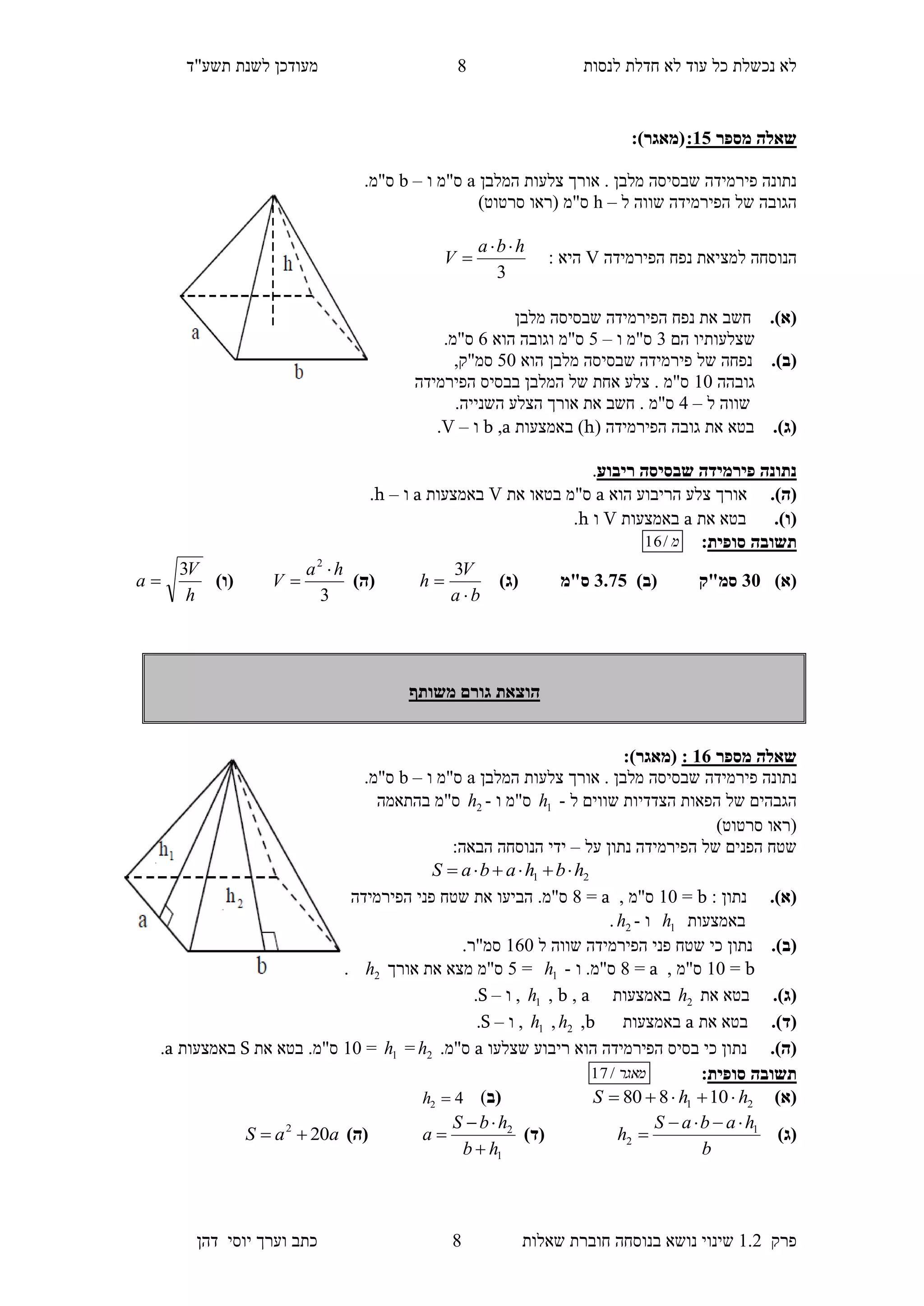 ‫לנסות‬ ‫חדלת‬ ‫לא‬ ‫עוד‬ ‫כל‬ ‫נכשלת‬ ‫לא‬‫מעודכן‬"‫תשע‬ ‫לשנת‬‫ד‬
‫פרק‬1.2‫בנוסחה‬ ‫נושא‬ ‫שינוי‬‫שאלו‬ ‫חוברת‬‫ת‬8‫יוס‬ ‫וערך‬ ‫כתב‬‫י‬‫דהן‬
8
‫מספר‬ ‫שאלה‬30::)‫(מאגר‬
‫המלבן‬ ‫צלעות‬ ‫אורך‬ . ‫מלבן‬ ‫שבסיסה‬ ‫פירמידה‬ ‫נתונה‬a‫ו‬ ‫ס"מ‬–b.‫ס"מ‬
‫ל‬ ‫שווה‬ ‫הפירמידה‬ ‫של‬ ‫הגובה‬–h)‫סרטוט‬ ‫(ראו‬ ‫ס"מ‬
‫למצ‬ ‫הנוסחה‬‫הפירמידה‬ ‫נפח‬ ‫יאת‬V: ‫היא‬
3
hba
V


.)‫(א‬‫חשב‬‫מלבן‬ ‫שבסיסה‬ ‫הפירמידה‬ ‫נפח‬ ‫את‬
‫הם‬ ‫שצלעותיו‬3‫ו‬ ‫ס"מ‬–4‫הוא‬ ‫וגובה‬ ‫ס"מ‬6.‫ס"מ‬
.)‫(ב‬‫הוא‬ ‫מלבן‬ ‫שבסיסה‬ ‫פירמידה‬ ‫של‬ ‫נפחה‬40,‫סמ"ק‬
‫גובהה‬10‫הפירמידה‬ ‫בבסיס‬ ‫המלבן‬ ‫של‬ ‫אחת‬ ‫צלע‬ . ‫ס"מ‬
‫ל‬ ‫שווה‬–5‫חשב‬ . ‫ס"מ‬.‫השנייה‬ ‫הצלע‬ ‫אורך‬ ‫את‬
.)‫(ג‬‫בטא‬( ‫הפירמידה‬ ‫גובה‬ ‫את‬h‫באמצעות‬ )a,b‫ו‬–V.
‫ריבוע‬ ‫שבסיסה‬ ‫פירמידה‬ ‫נתונה‬.
.)‫(ה‬‫הוא‬ ‫הריבוע‬ ‫צלע‬ ‫אורך‬a‫את‬ ‫בטאו‬ ‫ס"מ‬V‫באמצעות‬a‫ו‬–h.
.)‫(ו‬‫בטא‬‫את‬a‫באמצעות‬V‫ו‬h.
‫תשובה‬‫סופית‬:‫מ‬/16
)‫(א‬15)‫(ב‬ ‫סמ"ק‬1.70)‫(ג‬ ‫ס"מ‬
ba
V
h


3
)‫(ה‬
3
2
ha
V

)‫(ו‬
h
V
a
3

‫משותף‬ ‫גורם‬ ‫הוצאת‬
‫מספר‬ ‫שאלה‬31::)‫(מאגר‬
‫פירמידה‬ ‫נתונה‬‫המלבן‬ ‫צלעות‬ ‫אורך‬ . ‫מלבן‬ ‫שבסיסה‬a‫ו‬ ‫ס"מ‬–b.‫ס"מ‬
‫ל‬ ‫שווים‬ ‫הצדדיות‬ ‫הפאות‬ ‫של‬ ‫הגבהים‬-1h‫ו‬ ‫ס"מ‬-2h‫בהתאמה‬ ‫ס"מ‬
)‫סרטוט‬ ‫(ראו‬
‫על‬ ‫נתון‬ ‫הפירמידה‬ ‫של‬ ‫הפנים‬ ‫שטח‬–:‫הבאה‬ ‫הנוסחה‬ ‫ידי‬
21 hbhabaS 
.)‫(א‬: ‫נתון‬b=10, ‫ס"מ‬a=8‫הפירמידה‬ ‫פני‬ ‫שטח‬ ‫את‬ ‫הביעו‬ .‫ס"מ‬
‫באמצעות‬1h‫ו‬-2h.
.)‫(ב‬‫ל‬ ‫שווה‬ ‫הפירמידה‬ ‫פני‬ ‫שטח‬ ‫כי‬ ‫נתון‬160.‫סמ"ר‬
b=10, ‫ס"מ‬a=8‫ו‬ .‫ס"מ‬-1h=4‫מצא‬ ‫ס"מ‬‫אורך‬ ‫את‬2h.
.)‫(ג‬‫בטא‬‫את‬2h‫באמצעות‬a,b,1h‫ו‬ ,–S.
.)‫(ד‬‫בטא‬‫את‬a‫באמצעות‬b,2h,1h‫ו‬ ,–S.
.)‫(ה‬‫שצלעו‬ ‫ריבוע‬ ‫הוא‬ ‫הפירמידה‬ ‫בסיס‬ ‫כי‬ ‫נתון‬a.‫ס"מ‬2h=1h=10‫בטא‬ .‫ס"מ‬‫את‬S‫באמצעות‬a.
‫תשובה‬‫סופית‬:‫מאגר‬/17
)‫(א‬21 10880 hhS ‫(ב‬)42 h
)‫(ג‬
b
habaS
h 1
2

)‫(ד‬
1
2
hb
hbS
a


)‫(ה‬aaS 202

 