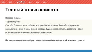 Теплый отзыв клиента
Простое письмо:
“Здравствуйте!
Спасибо большое за те работы, которые Вы проводили! Спасибо что усиленно
занимаетесь нами!)) а мы в свою очередь будем продвигаться, добавлять новые
услуги и соответственно ключевые слова к ним!”
Письмо дало невероятный рост нематериальной мотивации всей команды проекта.
 