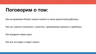 Поговорим о том:
Как мы развивали бизнес нашего клиента и каких результатов добились;
Как мы строили отношения с клиентом, преодолевали кризисы и проблемы;
Как внедряли новые идеи;
Как все это видел и видит клиент.
 
