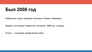 Был 2008 год
Небольшая студии лазерной эпиляции в Киеве и Броварах.
Бюджет на интернет-маркетинг составлял 2000 грн. в месяц.
Услуга — поисковое продвижение сайта.
 